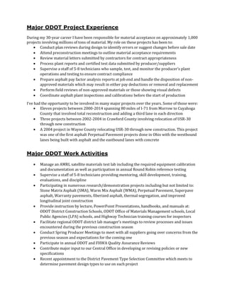 Major ODOT Project Experience
During my 30-year career I have been responsible for material acceptance on approximately 1,000
projects involving millions of tons of material. My role on these projects has been to:
 Conduct plan reviews during design to identify errors or suggest changes before sale date
 Attend preconstruction meetings to outline material acceptance requirements
 Review material letters submitted by contractors for contract appropriateness
 Process plant reports and certified test data submitted by producer/suppliers
 Supervise a staff of 5-8 technicians who sample, test, and monitor the producer’s plant
operations and testing to ensure contract compliance
 Prepare asphalt pay factor analysis reports at job end and handle the disposition of non-
approved materials which may result in either pay deductions or removal and replacement
 Perform field reviews of non-approved materials or those showing visual defects
 Coordinate asphalt plant inspections and calibrations before the start of production
I’ve had the opportunity to be involved in many major projects over the years. Some of those were:
 Eleven projects between 2000-2014 spanning 80 miles of I-71 from Morrow to Cuyahoga
County that involved total reconstruction and adding a third lane in each direction
 Three projects between 2002-2004 in Crawford County involving relocation of USR-30
through new construction
 A 2004 project in Wayne County relocating USR-30 through new construction. This project
was one of the first asphalt Perpetual Pavement projects done in Ohio with the westbound
lanes being built with asphalt and the eastbound lanes with concrete
Major ODOT Work Activities
 Manage an AMRL satellite materials test lab including the required equipment calibration
and documentation as well as participation in annual Round Robin reference testing
 Supervise a staff of 5-8 technicians providing mentoring, skill development, training,
evaluations, and discipline
 Participating in numerous research/demonstration projects including but not limited to:
Stone Matrix Asphalt (SMA), Warm Mix Asphalt (WMA), Perpetual Pavement, Superpave
asphalt, Warranty pavements, fiberized asphalt, thermal segregation, and improved
longitudinal joint construction
 Provide instruction by lecture, PowerPoint Presentations, handbooks, and manuals at:
ODOT District Construction Schools, ODOT Office of Materials Management schools, Local
Public Agencies (LPA) schools, and Highway Technician training courses for inspectors
 Facilitate regional ODOT district lab manager’s meetings to review processes and issues
encountered during the previous construction season
 Conduct Spring Producer Meetings to meet with all suppliers going over concerns from the
previous season and expectations for the coming one
 Participate in annual ODOT and FHWA Quality Assurance Reviews
 Contribute major input to our Central Office in developing or revising policies or new
specifications
 Recent appointment to the District Pavement Type Selection Committee which meets to
determine pavement design types to use on each project
 