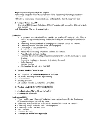 Updating clients regularly on project progress
Proactively anticipate, troubleshoot, overcome, and/or escalate project challenges in a timely
manner
Effectively communicate both as an individual and as part of a client-facing project team
2. Company Name: EXEVO
Exevo is a MRO Company Subsidiary of Moody’s dealing with research for different verticals
and countries.
Job Designation: Market Research Analyst
Job Profile:
Includes lead generations in different countries and handling different projects for different
vertical and regions and collecting data and maintaining the data through different search
engines.
Maintaining data and report for different projects in different vertical and countries.
Conducting in depth interviews from C class employees
Conducting Cati and Cawi interviews.
Data Collection
Primary Research:calling for different countries and verticals.
Project Handling & Team Handling
Secondary Research:searching different search engine like LinkedIn, manta, jigsaw &lead
ferret etc.
Competitive Intelligence, Quantative & Qualitative Research
Online Research
Company Profiling
Job Duration: 5 April 2011 Feb 2013
3. Worked with Edu Global Search
Job Designation: Sr. Business Development Executive
Job Profile: Marketing and Sales (Space Selling)
Lead Generation.
Retaining Customer.
Job Duration: 6 months (October2010-March2011)
4. Worked with HCL INFOSYSTEM LIMITED
Job Designation:Market Research Analyst
Job Duration: 13 months
Job Responsibilities:
Primary and Secondary Research (Includes secondary research and collecting data through
different search engine and analyzing data)
Maintaining data and report for different projects in different vertical and countries.
Conducting in depth interviews from C class employees
Conducting Cati and Cawi interviews.
Data Collection.
Consumer Research
Job Duration: March2007-April 2008.
 
