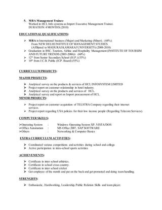 5. MBA Management Trainee
Worked in HCL Info systems as Import Executive Management Trainee.
DURATION:4 MONTHS.(2010)
EDUCATIONAL QUALIFICATIONS:
MBA in International business (Major) and Marketing (Minor).: (68%)
From NEW DELHI INSTITUE OF MANAGEMENT STUDIES
(Affiliated to MADURAI KAMARAJ UNIVERSITY) (2008-2010)
Graduation in BSC. Tourism, Airline and Hospitality Management (INSTITUTE OF TOURSIM
AND FUTURE TRENDS (2003-2006)): (60%)
12th
from Senior Secondary School (H.P.) (55%)
10th
from J.C.B. Public (H.P. Board) (55%)
CURRICULUM PROJECTS:
MAJOR PROJECTS:
Analytical survey on the products & services of HCL INFOSYSTEM LIMITED
Project report on customer relationship in hotel industry.
Analytical survey on the products and services of HCL.
Analytical survey and report on Import procurement of HCL.
MINOR PROJECTS:
Project report on customer acquisition of TELSTRA Company regarding their internet
services.
Project report regarding USA policies for their low income people (Regarding Telecom Services).
COMPUTER SKILLS:
Operating System : Windows Operating System XP, VISTA/DOS
Office Automation : MS Office 2007, SAP SOFTWARE
Others : Networking & Computer Basics
EXTRA CURRICULUM ACTIVITIES:
Coordinated various competitions and activities during school and college
Active participation in intra-school sports activities
ACHIEVEMENTS:
Certificate in inter school athletics.
Certificate in school cross country.
Certificate in inter school cricket
Get employee of the month and pat on the back and get promoted and doing team handling.
STRENGHTS:
Enthusiastic, Hardworking, Leadership, Public Relation Skills and team player.
 