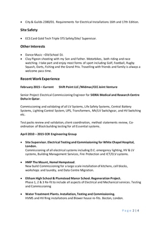 P a g e 2 | 4
 City & Guilds 2380/01. Requirements for Electrical Installations 16th and 17th Edition.
Site Safety
 ECS Card Gold Tech Triple STS Safety/Site/ Supervisor.
Other Interests
 Dance Music –Old School DJ.
 Clay Pigeon shooting with my Son and Father. Motorbikes, both riding and race
watching. I take part and enjoy most forms of sport including Golf, Football, Rugby
Squash, Darts, Fishing and the Grand Prix. Travelling with friends and family is always a
welcome pass time.
Recent Work Experience
February 2015 – Current Shift Point LLC /Midmac/CCC Joint Venture
Senior Project Electrical Commissioning Engineer for SIDRA Medical and Research Centre
Doha in Qatar.
Commissioning and validating of all LV Systems, Life Safety Systems, Central Battery
Systems, Lighting Control System, UPS, Transformers, MV/LV Switchgear, and HV Switching
etc.
Test packs review and validation, client coordination, method statements review, Co-
ordination of Black building testing for all Essential systems.
April 2010 – 2015 CCR Engineering Group
 Site Supervisor. Electrical Testing and Commissioning for White Chapel Hospital,
London.
Commissioning of all electrical systems including D.C. emergency lighting, HV & LV
systems, Building Management Services, Fire Protection and ICT/ELV systems.
 HMP The Mount, Hemel Hempstead.
New build Commissioning for a large scale installation of kitchens, cell blocks,
workshops and laundry, and Data Centre Migration.
 Eltham High School & Plumstead Manor School. Regeneration Project.
Phase 1, 2 & 3 Re-fit to include all aspects of Electrical and Mechanical services. Testing
and Commissioning
 Water Treatment Plants. Installation, Testing and Commissioning.
HVMS and HV Ring installations and Blower house re-fits. Becton, London.
 