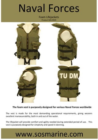 The foam vest is purposely designed for various Naval Forces worldwide
The vest is made for the most demanding operational requirements, giving wearers
excellent manoeuvrability, both in and out of the water.
The lifejacket will provide comfort and agility needed during extended period of use. This
vest is purposely designed for simplicity and speed in donning.
Naval Forces
Foam Lifejackets
Product SOS-9929
www.sosmarine.com
 
