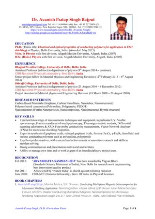 Avanish Pratap Singh, Ph.D. (Curriculum Vitae) Page 1 of 4
EDUCATION
Ph.D. (Thesis title: Electrical and optical properties of conducting polymers for application in EMI
shielding) in Physics, Delhi University, India; (Awarded: May 2015)
M.Sc. in Physics with first division, Aligarh Muslim University, Aligarh, India; (2007)
B.Sc. (Hons.) Physics with first division, Aligarh Muslim University, Aligarh, India; (2005)
EXPERIENCE
Bhagini Nivedita College, University of Delhi, Delhi, India
Assistant Professor (ad-hoc) in department of physics (9th
August 2014 ‒ continue)
CSIR-National Physical Laboratory, New Delhi, India
Senior project fellow in Material physiocs and Engineering Devision (12th
February 2013 ‒ 8th
August
2014)
Shivaji College, University of Delhi, Delhi, India
Assistant Professor (ad-hoc) in department of physics (21 August 2010 ‒ 6 December 2012)
CSIR-National Physical Laboratory, New Delhi, India
Project Assistant in Material physics and Engineering Devision (18 March 2008 ‒ 20 August 2010)
RESEARCH INTERESTS
Carbon Based Materials (Graphene, Carbon Nanofibers, Nanotubes, Nanostructured)
Polymer based composites (Polyaniline, Polypyrrole, PEDOT)
Nanostructures (Ferrite Nanoparticles, Nanocomposites, Nanostructured, Hybrid structure)
KEY SKILLS
 Excellent knowledge of measurements techniques and equipment, in particular UV- Visible
spectroscopy, Fourier transform infrared spectroscopy, Thermogravimetric analysis, Differential
scanning calorimetry & XRD, Four-probe conductivity measurement, Vector Network Analyzer
(VNA) for microwave shielding Properties.
 Expert in synthesis of graphene oxide, reduced graphene oxide, ferrites (Fe3O4, γ-Fe2O3, ferrofluid) and
various conducting polymers such as polyaniline, polypyrrole
 Excellent problem-solver, with a record and achievements in innovative research and skills in
problem solving.
 Strong communication and presentation skills (oral and written).
 Ability to manage own time and to work as part of an interdisciplinary project team.
RECOGNITION
Feb 2013: “ARYABHATTA SAMMAN -2013” has been awarded by Vigyan Bharti
(Swadeshi Science Movement of India), New Delhi for research work on presenting
best innovations/quality product
Oct 2011: Article cited by “Nature India” as shield against polluting radiation
June 2008: CSIR-NET (National fellowship), Govt. Of India; in Physical Sciences
BOOK CHAPTERS
1. Avanish Pratap Singh, Monika Mishra, S.K. Dhawan: Conducting Multiphase Magnetic Nanocomposites for
Microwave Shielding Application. Nanomagnetism, e-book edited by Professor Julian Maria Gonzalez
Estevez, 02/2015: chapter Conducting Multiphase Magnetic Nanocomposites for Microwave
Shielding Application: pages 246-277; One Central Press UK., ISBN: ISBN (eBook): 9781910086056
Dr. Avanish Pratap Singh Rajput
avanishpratap@gmail.com Tel: +91 11 45609401 (O); Fax: +91 11 25726938 (O)
23, SRSA, NPL Colony, New Rajinder Nagar, ND - 110060.; Tel: +91 8588819244 (H)
https://www.researchgate.net/profile/Dr_Avanish_Singh2
http://scholar.google.co.in/citations?user=bL64zHUAAAAJ&hl=en
 
