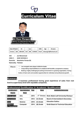 Curriculum Vitae
Address: C/o Haji Haroon Pan House
Tharoushah Disst Naushero Feroze
Date Of Barth 01 - Jan - 1995 Age 22 years
Contect 336 1891569 Cell 300 2144422 Email aliwangani@hotmail.com
S/O : Jan Muhammad
CNIC # : 45301-9019232-3
Domicile: Naushahro Feroze (R)
Nationality: Pakistan
Summary
A business professional having good experience of sales from root
level to supervisory level with reputable companies.
Professional Certification & Academic Qualification
Ali Raza Wangani
Objectiv
e:
 I am energetic team player & effective leader.
 I enjoy taking responsibilities & an analytical skill benefits a progressive company.
 Seeking a highly challenging & working environment in a growing organization, having a
Culture of team work and excellent opportunities for individual and professional growth.
Certification /
Degree
Specialization/
Major
Year Class Institution/University
B.A (2 years) Arts 2015 2
nd
Division Shah Abdul Latif University Khairpur
Intermediate Arts 2012 (C) Grade Board of Intermediate & Secondary
Education SukkurS.S.C Science 2010 (C) Grade
Diplpoma
(3 Years)(DAE)
Computer 2014 (B) Grade Sindh Board of Technical Education
 