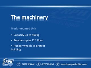 The machinery
Truck-mounted Unit
• Capacity up to 400kg
• Reaches up to 12th floor
• Rubber wheels to protect
building
 