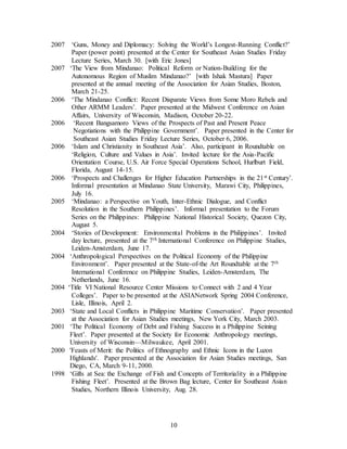 10
2007 ‘Guns, Money and Diplomacy: Solving the World’s Longest-Running Conflict?’
Paper (power point) presented at the Center for Southeast Asian Studies Friday
Lecture Series, March 30. [with Eric Jones]
2007 ‘The View from Mindanao: Political Reform or Nation-Building for the
Autonomous Region of Muslim Mindanao?’ [with Ishak Mastura] Paper
presented at the annual meeting of the Association for Asian Studies, Boston,
March 21-25.
2006 ‘The Mindanao Conflict: Recent Disparate Views from Some Moro Rebels and
Other ARMM Leaders’. Paper presented at the Midwest Conference on Asian
Affairs, University of Wisconsin, Madison, October 20-22.
2006 ‘Recent Bangsamoro Views of the Prospects of Past and Present Peace
Negotiations with the Philippine Government’. Paper presented in the Center for
Southeast Asian Studies Friday Lecture Series, October 6, 2006.
2006 ‘Islam and Christianity in Southeast Asia’. Also, participant in Roundtable on
‘Religion, Culture and Values in Asia’. Invited lecture for the Asia-Pacific
Orientation Course, U.S. Air Force Special Operations School, Hurlburt Field,
Florida, August 14-15.
2006 ‘Prospects and Challenges for Higher Education Partnerships in the 21st Century’.
Informal presentation at Mindanao State University, Marawi City, Philippines,
July 16.
2005 ‘Mindanao: a Perspective on Youth, Inter-Ethnic Dialogue, and Conflict
Resolution in the Southern Philippines’. Informal presentation to the Forum
Series on the Philippines: Philippine National Historical Society, Quezon City,
August 5.
2004 ‘Stories of Development: Environmental Problems in the Philippines’. Invited
day lecture, presented at the 7th International Conference on Philippine Studies,
Leiden-Amsterdam, June 17.
2004 ‘Anthropological Perspectives on the Political Economy of the Philippine
Environment’. Paper presented at the State-of-the Art Roundtable at the 7th
International Conference on Philippine Studies, Leiden-Amsterdam, The
Netherlands, June 16.
2004 ‘Title VI National Resource Center Missions to Connect with 2 and 4 Year
Colleges’. Paper to be presented at the ASIANetwork Spring 2004 Conference,
Lisle, Illinois, April 2.
2003 ‘State and Local Conflicts in Philippine Maritime Conservation’. Paper presented
at the Association for Asian Studies meetings, New York City, March 2003.
2001 ‘The Political Economy of Debt and Fishing Success in a Philippine Seining
Fleet’. Paper presented at the Society for Economic Anthropology meetings,
University of Wisconsin—Milwaukee, April 2001.
2000 'Feasts of Merit: the Politics of Ethnography and Ethnic Icons in the Luzon
Highlands'. Paper presented at the Association for Asian Studies meetings, San
Diego, CA, March 9-11, 2000.
1998 ‘Gifts at Sea: the Exchange of Fish and Concepts of Territoriality in a Philippine
Fishing Fleet’. Presented at the Brown Bag lecture, Center for Southeast Asian
Studies, Northern Illinois University, Aug. 28.
 