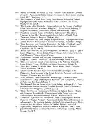 12
1989 ‘Simple Commodity Production and Class Formation in the Southern Cordillera
of Luzon’. Paper presented at the Annual Association for Asian Studies Meetings,
March 19-21, Washington, D.C.
1988 ‘The Persistence of Small Scale Fishing on the Eastern Seaboard of Thailand’.
Paper presented at the Annual Conference of the Council on Thai Studies,
October 14-16, DeKalb.
1988 ‘The Greening of the Highlands: Commercialism and the Creation of an Ethnic
Labor Force in Luzon’s Cordillera, Philippines’. Invited lecture, February 22,
Program for Southeast Asian Studies, Arizona State University, Tempe.
1988 ‘Social and Economic Access to Productive Relationships’: Thai-Chinese
Fishermen in Ang Sila’. Lecture presented to the School of Social Work,
Thammasat University, Bangkok, Thailand, May.
1987 ‘Ritual Reification and Ethnic Imagery in Upland Luzon’. Paper presented at the
Annual American Anthropological Association Meetings, November, Chicago.
1986 ‘Ritual Persistence and Economic Pragmatism: the Ibaloi of Highland Luzon’.
Paper presented at the Annual Southeast Asian Studies Summer Institute
Conference, July 30, DeKalb.
1986 ‘Social Transformations and Underdevelopment: the Marcos Legacy in Highland
Luzon, Philippines’. Invited lecture, May 2, Chicago Anthropological Society,
Field Museum of Natural History, Chicago.
1986 ‘Agribusiness Enterprise and Marketing Cooperatives in the Highland
Philippines’. Annual Third World Conference Meetings, March, Chicago.
1986 ‘The Socio-economic Impact of Cash Cropping in the Philippine Highlands’.
Invited lecture, February 19, Philippine Student Association, Urbana, IL.
1985 ‘Street Food Vendors in a Manila Slum’. Invited lecture, March, Philippine
Student Association, DeKalb.
1985 ‘Cheap Food for the Urban Poor? Market Intervention Strategies in the
Philippines’. Paper presented at the Annual Society for Economic Anthropology
Meetings, Warrenton, VA, April 19-21.
1984 ‘New Theoretical Trends in Economic Anthropology: A Critical Review’.
Invited lecture, College of Development Economics and Management, University
of Philippines, Los Banos, February 3.
1983 ‘The Historical Rise and Demise of the Textile Industry in Baguio City’. Paper
presented at the Seminar Series on Economic Research, School of Economics,
University of the Philippines, Quezon City, May.
1983 ‘Ethnic Rhetorics and Entrepreneurial Strategies in Highland Luzon: Ethnicity
and Commerce Reconsidered’. Paper presented at the Annual American
Anthropological Association meetings, Chicago, November 16-20.
1983 ‘Commercial Agriculture and Institutional Change Among Highland Peasant
Producers in Benguet Province’. Paper presented at the National Conference on
Advancement of the Vegetable Industry, Highland Agricultural Research Center,
Mountain State Agricultural College, La Trinidad, Benguet, March 3-4.
1982 ‘Agribusiness Entrepreneurs and Elite Formation in Highland Luzon’. Paper
presented at the Annual Society for Economic Anthropology Meetings, Athens,
Georgia, April 2-3.
 