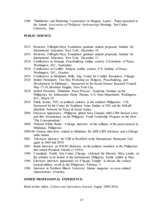 13
1980 ‘Middlemen and Marketing Cooperatives in Benguet, Luzon’. Paper presented at
the Annual Association of Philippine Anthropology Meetings, San Carlos
University, June.
PUBLIC SERVICE:
2015 Reviewer, Fulbright-Hays Foundation graduate student proposals, Institute for
International Education, New York. December 10.
2014 Reviewer, Fulbright-Hays Foundation graduate student proposals, Institute for
International Education, New York. December 11.
2014 Certification in Strategic Peacebuilding (online course), U.S.Institute of Peace,
Washington, D.C., September.
2014 Certification in Conflict Analysis (online course), U.S. Institute of Peace,
Washington, D.C., October.
2014 Certification in Mediation Skills, July, Center for Conflict Resolution, Chicago.
2010 Invited Participant, Two Day Workshop on `Religion, Peacebuilding, and
Development in Mindanao’. Sponsored by the Social Science Research Council,
May 17-18, Brooklyn Heights, New York City.
2010 Invited Presenter, ‘Mindanao Peace Process’, Academic Seminar on the
Philippines for Ambassador Henry Thomas, U.S. State Department, Washington,
D.C., March 29.
2010 Public lecture, NIU, on political violence in the southern Philippines, 1/28.
Sponsored by the Center for Southeast Asian Studies at NIU and the DeKalb
Interfaith Network for Peace & Social Justice.
2009 Television appearance - Philippine global news Channel ABS-CBN showed a two
part film documentary on the Philippine Youth Leadership Program on the show
‘The Correspondents’.
2008 National Public Radio – Chicago interview on the collapse of the peace process in
Mindanao, Philippines.
2004-08 Various interviews related to Mindanao for ABS-CBN television and a Chicago
radio station.
2001 Television interview for CBS in Rockford at the International Ramayana Fair;
again in 2005 and 2010.
2001 Radio interview on WILM, Delaware, on the political transition in the Philippines
that ousted President Estrada (1/19/01).
1990 Consultant, Textile Arts Center, Chicago. (Advised the Director, Mary Landis, on
the scholars to be invited to the International Philippine Textile exhibit in May.
1986 Television interview appearance on ‘Chicago Tonight’ to discuss the civilian-
backed military revolt in the Philippines, February 5.
1986 Interview in Northern Illinois University Alumni magazine on cross-cultural
characteristics of money.
OTHER PROFESSIONAL EXPERIENCE:
Book review editor, Culture and Agriculture Journal, August 2008-2010.
 