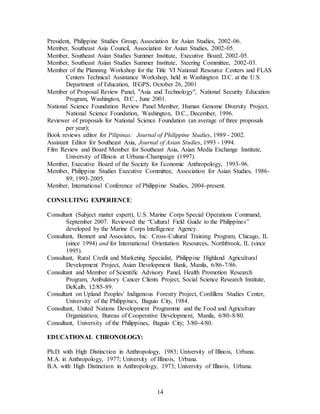 14
President, Philippine Studies Group, Association for Asian Studies, 2002-06.
Member, Southeast Asia Council, Association for Asian Studies, 2002-05.
Member, Southeast Asian Studies Summer Institute, Executive Board, 2002-05.
Member, Southeast Asian Studies Summer Institute, Steering Committee, 2002-03.
Member of the Planning Workshop for the Title VI National Resource Centers and FLAS
Centers Technical Assistance Workshop, held in Washington D.C. at the U.S.
Department of Education, IEGPS, October 26, 2001
Member of Proposal Review Panel, "Asia and Technology", National Security Education
Program, Washington, D.C., June 2001.
National Science Foundation Review Panel Member, Human Genome Diversity Project,
National Science Foundation, Washington, D.C., December, 1996.
Reviewer of proposals for National Science Foundation (an average of three proposals
per year);
Book reviews editor for Pilipinas: Journal of Philippine Studies, 1989 - 2002.
Assistant Editor for Southeast Asia, Journal of Asian Studies, 1993 - 1994.
Film Review and Board Member for Southeast Asia, Asian Media Exchange Institute,
University of Illinois at Urbana-Champaign (1997).
Member, Executive Board of the Society for Economic Anthropology, 1993-96.
Member, Philippine Studies Executive Committee, Association for Asian Studies, 1986-
89; 1993-2005.
Member, International Conference of Philippine Studies, 2004-present.
CONSULTING EXPERIENCE:
Consultant (Subject matter expert), U.S. Marine Corps Special Operations Command,
September 2007. Reviewed the “Cultural Field Guide to the Philippines”
developed by the Marine Corps Intelligence Agency.
Consultant, Bennett and Associates, Inc. Cross-Cultural Training Program, Chicago, IL
(since 1994) and for International Orientation Resources, Northbrook, IL (since
1995).
Consultant, Rural Credit and Marketing Specialist, Philippine Highland Agricultural
Development Project, Asian Development Bank, Manila, 6/86-7/86.
Consultant and Member of Scientific Advisory Panel, Health Promotion Research
Program, Ambulatory Cancer Clients Project, Social Science Research Institute,
DeKalb, 12/85-89.
Consultant on Upland Peoples’ Indigenous Forestry Project, Cordillera Studies Center,
University of the Philippines, Baguio City, 1984.
Consultant, United Nations Development Programme and the Food and Agriculture
Organization, Bureau of Cooperative Development, Manila, 6/80-8/80.
Consultant, University of the Philippines, Baguio City; 3/80-4/80.
EDUCATIONAL CHRONOLOGY:
Ph.D. with High Distinction in Anthropology, 1983; University of Illinois, Urbana.
M.A. in Anthropology, 1977; University of Illinois, Urbana.
B.A. with High Distinction in Anthropology, 1973; University of Illinois, Urbana.
 