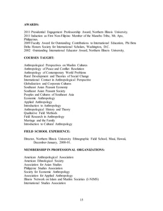 15
AWARDS:
2011 Presidential Engagement Professorship Award, Northern Illinois University.
2011 Induction as First Non-Filipino Member of the Manobo Tribe, Mt. Apo,
Philippines.
2009 Faculty Award for Outstanding Contributions to International Education, Phi Beta
Delta Honors Society for International Scholars, Washington, D.C.
2002 Outstanding International Educator Award, Northern Illinois University.
COURSES TAUGHT:
Anthropological Perspectives on Muslim Cultures
Anthropology of Peace and Conflict Resolution
Anthropology of Contemporary World Problems
Rural Development and Theories of Social Change
International Contact in Anthropological Perspective
Globalization and Corporate Cultures
Southeast Asian Peasant Economy
Southeast Asian Peasant Society
Peoples and Cultures of Southeast Asia
Economic Anthropology
Applied Anthropology
Introduction to Anthropology
Anthropological History and Theory
Qualitative Field Methods
Field Research in Anthropology
Marriage and the Family
Introduction to Cultural Anthropology
FIELD SCHOOL EXPERIENCE:
Director, Northern Illinois University Ethnographic Field School, Maui, Hawaii,
December-January, 2000-01.
MEMBERSHIP IN PROFESSIONAL ORGANIZATIONS:
American Anthropological Association
American Ethnological Society
Association for Asian Studies
Philippine Studies Association
Society for Economic Anthropology
Association for Applied Anthropology
Illinois Network on Islam and Muslim Societies (I-NIMS)
International Studies Association
 