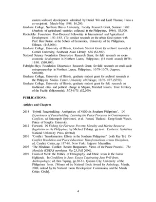 4
eastern seaboard development submitted by Daniel Wit and Ladd Thomas; I was a
co-recipient). March-May 1988. $6,200.
Graduate College, Northern Illinois University, Faculty Research Grant, Summer 1987.
(Analysis of agricultural statistics collected in the Philippines, 1986). $3,500.
Rockefeller Foundation Post-Doctoral Fellowship in International and Agricultural
Development, 1/83-1/85. (To conduct research on the urban food system with
Prof. Ben Diokno at the School of Economics, University of the Philippines,
Diliman. ($43,000.)
Graduate College, University of Illinois, Graduate Student Grant for archival research at
Cornell University, Southeast Asian Library; 6/82 ($2,500).
National Science Foundation Dissertation Research Grant; for field research on socio-
economic development in Northern Luzon, Philippines; (18 month award) 10/78-
11/80. ($10,800).
Fulbright-Hays Foundation Dissertation Research Grant; for field research on small-scale
entrepreneurship in Northern Luzon, Philippines; 10/78-10/79. (Approx.
$10,000).
Graduate College, University of Illinois, graduate student grant for archival research at
the Philippine Studies Center, University of Chicago; 12/76-1/77. ($750).
Graduate College, University of Illinois; graduate student grant for field research on
traditional elites and political change in Majuro, Marshall Islands, Trust Territory
of the Pacific (Micronesia); 5/75-8/75. ($2,500)
PUBLICATIONS:
Articles and Chapters
2014 ‘Hybrid Peacebuilding: Ambiguities of NGOs in Southern Philippines’. IN
Experiences of Peacebuilding: Learning the Peace Processes in Contemporary
Conflicts, ed. Srisompob Jitpiromsri, et al. Pattani, Thailand: Deep South Watch,
Prince of Songkla University.
2012 Forward. IN Fishing for Fairness: Poverty, Morality and Marine Resource
Regulation in the Philippines, by Michael Fabinyi, pp.ix-xi. Canberra: Australian
National University Press. (invited)
2010 “Conflict Transformation Efforts in the Southern Philippines” [with Rey Ty]. IN
Conflict Resolution and Peace Education: Transformations Across Disciplines,
ed. Candice Carter, pp. 157-86. New York: Palgrave Macmillan.
2007 ‘The Mindanao Conflict: Recent Bangsamoro Views of the Peace Process’. The
Mandala (CSEAS newsletter No. 25, Fall 2006).
2007 Feasts of Merit: the Politics of Ethnography and Ethnic Icons in the Luzon
Highlands. In Cordillera in June: Essays Celebrating June Prill-Brett,
Anthropologist, ed. Ben Tapang, pp.30-61. Quezon City: University of the
Philippines Press. [Winner of the National Book Award for Anthology, Manila,
2008, ranked by the National Book Development Commission and the Manila
Critics Circle].
 