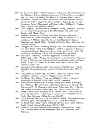 5
2007 The Autonomous Region of Muslim Mindanao and Majority-Minority Relations in
the Philippines: Religion, Education, Community & Political Process (co-edited
with Lina Davide-Ong and Rey Ty). DeKalb, IL: Northern Illinois University.
2006 Inter-Ethnic Dialogue and Conflict Resolution: Access to Community and Civic
Enrichment. (with L. Ong, R. Ty, and A. Gonzalez). Report for the U.S. State
Department, Bureau of Educational and Cultural Affairs. Published by Northern
Illinois University (not externally refereed)
2006 Labor Discipline, Debt and Effort in a Philippine Fishing Community. In Labor
in Cross-Cultural Perspective, ed. E. Paul Durrenberger and Judith Marti
(Lanham, MD: Altamira Press).
2005 Mindanao: a Perspective on Youth, Inter-Ethnic Dialogue and Conflict
Resolution in the Southern Philippines. (with L. Ong, A. Gonzalez, R. Ty, N.
Madale, and N. Medina). Report for the U.S. State Department, Bureau of
Educational and Cultural Affairs. Published by Northern Illinois University. (not
externally refereed)
2000 Of Beggars and Thieves: Customary Sharing of the Catch and Informal Sanctions
in an Open Access Fishery in the Philippines. (with R. Alexander) In State and
Community in Fisheries Management: Power, Policy, and Practice, ed. E. Paul
Durrenberger and Thomas D. King. CT: Greenwood Press, pp.19-40.
1999 Introduction: Delineating Theoretical Approaches to Southeast Asian
Anthropology. (with L. Aragon) In Structuralism’s Transformations: Order and
Revision in Indonesian and Malaysian Societies, ed. Lorraine Aragon and Susan
Russell. Tempe, AZ: Program for Southeast Asian Studies, Arizona State
University, p.xxiii - lxii.
1998 Measuring Seining Strategies and Fishing Success in the Philippines. (with R.
Alexander) Human Organization: Journal of Applied Anthropology 57(2):145-
158.
1997 Class Identity, Leadership Style, and Political Culture in a Tagalog Coastal
Community. Pilipinas: Journal of Philippine Studies 28:79-96.
1996 The Skipper Effect Debate: Views from a Philippine Fishery. Journal of
Anthropological Research 52(4):433-460. (with R. Alexander).
1994 Institutionalizing Opportunism: Cheating on Baby Purse Seiners in Batangas
Bay, Philippines. In Anthropology and Institutional Economics, ed. James M.
Acheson, pp.87-108. Monographs in Economic Anthropology No. 12. Lanham,
MD: Society for Economic Anthropology and University Press of America.
1991 Reprint of earlier article by Russell and R. Zerwekh 1986-87 (cited below), in
Ethics and Agriculture: An Anthology on Current Issues in World Context, ed.
Charles Blatz, University of Idaho Press, pp. 618-629.
1990 Petty Commodity Fishermen in the Inner Gulf of Thailand. Human Organization:
Journal of Applied Anthropology 49(2):174-187. (With M. Poopetch).
1989 The Grand Cañao: Ethnic History and Ritual Dilemmas in an Upland Philippine
Tourist Festival. Asian Folklore Studies 48(2):247-263.
1989 Informal Credit and Commodity Trade in Benguet, Highland Luzon. Baguio
City: Cordillera Studies Center Monograph Series No. 3, University of the
Philippines.
 