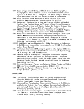 6
1989 Social Change, Cultural Identity, and Ritual Response. In Changing Lives,
Changing Rites: Ritual and Social Dynamics in the Philippine and Indonesian
Uplands, ed. S. Russell and C. Cunningham. Ann Arbor, Michigan: Papers on
South and Southeast Asia, pp. 1-16. (Second co-author: C. Cunningham).
1989 Ritual Persistence and the Ancestral Cult Among the Ibaloi of the Luzon
Highlands. In Changing Lives, Changing Rites (op cit), pp. 17-44.
1989 Introduction: Transformations in Ritual and Economy in Upland and Lowland
Southeast Asia. In Ritual, Power and Economy: Upland-Lowland Contrasts in
Mainland Southeast Asia, ed. S. Russell. DeKalb, IL: Center for Southeast Asian
Studies Monograph Series, pp. 1-26. (First co-author: M. Woodward).
1987 Middlemen and Moneylending: Relations of Exchange in a Highland Philippine
Economy. Journal of Anthropological Research 42(Summer):139-161.
1987 Cheap Food: Politicization and Provisioning Patterns Among the Urban Poor in
Manila. In Production and Autonomy: Anthropological Perspectives on
Development, ed. John Bennett and John Bowen. Monographs in Economic
Anthropology, No. 5. Lanham, MD: Society for Economic Anthropology and the
University Press of America, pp. 275-292.
1986-87 Social Justice and Moral Responsibility: Ethical Perspectives on Agribusiness
in the Philippines. Asian Affairs: An American Review 13(4):22-40. (Second co-
author: Robert Zerwekh).
1986 Agribusiness Enterprise and Marketing Cooperatives in the Highland Philippines.
In 12th Annual Proceedings of the Third World Foundation, ed. Roger Oden, pp.
75-89. Chicago, IL: Third World Foundation.
1986 Mountain People in the Philippines: Ethnographic Contributions to Upland
Development. In Man, Agriculture, and the Tropical Forest: Change and
Development in the Philippine Uplands, ed. Samuel Fujisaka, Percy Sajise, and
Romeo del Castillo. Bangkok: Winrock International Institute for Agricultural
Development, pp. 43-85.
1984 Curing and Commerce: Changes in an Indigenous Medical Practice in a Highland
Philippine Town. Social Science and Medicine 18(2):129-137.
1980 Motivating Development: Alternative Strategies and Long-Range Planning in
Benguet Province. Aghamtao 3:88-98.
Edited Books
1999 Structuralism’s Transformations: Order and Revision in Indonesian and
Malaysian Societies, ed. Lorraine Aragon and Susan Russell. Program for
Southeast Asian Studies, Arizona State University).
1989 Changing Lives, Changing Rites: Ritual and Social Dynamics in the Philippine
and Indonesian Uplands. Ann Arbor, Michigan: Papers on South and Southeast
Asia Monograph Series, University of Michigan. (Second co-editor: C.
Cunningham). (externally refereed)
1989 Ritual, Power and Economy: Upland-Lowland Contrasts in Mainland Southeast
Asia. DeKalb, IL: Center for Southeast Asian Studies Monograph Series,
Northern Illinois University. (externally refereed)
 