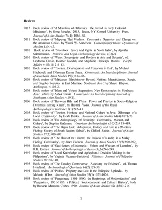 7
Reviews
2015 Book review of ‘A Mountain of Difference: the Lumad in Early Colonial
Mindanao’, by Oona Paredes. 2013. Ithaca, NY: Cornell University Press.
Journal of Asian Studies 74(4): 1066-68.
2011 Book review of ‘Mapping Thai Muslims: Community Dynamics and Change on
the Andaman Coast’, by Wanni W. Anderson. Contemporary Islam: Dynamics of
Muslim Life, v.7.
2010 Book review of `Shorelines: Space and Rights in South India’, by Ajantha
Subramanian. Political and Legal Anthropology Review, v.33(2).
2010 Book review of ‘Water, Sovereignty and Borders in Asia and Oceania’, ed.
Devleena Ghosh, Heather Goodall, and Stephanie Hemelryk Donald. Pacific
Affairs v. 83(1): 211-13.
2010 Book review of ‘Tourism, Development and Terrorism in Bali’, by Michael
Hitchcock and I Nyoman Darma Putra. Crossroads: An Interdisciplinary Journal
of Southeast Asian Studies 19(2):184-86..
2008 Book review of ‘Mindanao Ethnohistory Beyond Nations: Maguindanao, Sangir,
and Bagobo Societies in East Maritime Southeast Asia’, by Shinzo Hayase.
Anthropos, v.103-2.
2008 Book review of ‘Islam and Violent Separatism: New Democracies in Southeast
Asia’, edited by Ashok Swain. Crossroads: An Interdisciplinary Journal of
Southeast Asian Studies. v.19(1).
2006 Book review of ‘Between Hills and Plains: Power and Practice in Socio-Religious
Dynamics among Karen’, by Hayami Yoko. Journal of the Royal
Anthropological Institute 12(1):242-43.
2005 Book review of ‘Tourism, Heritage and National Culture in Java: Dilemmas of a
Local Community’, by Heidi Dahles. Journal of Asian Studies 64(4):1071-73.
2003 Book review of 'The Anthropology of Economy: Community, Market, and
Culture', by Stephen Gudeman. American Anthropologist v.105(2):418-419.
1998 Book review of ‘The Bajau Laut: Adaptation, History and Fate in a Maritime
Fishing Society of South-Eastern Sabah’, by Clifford Sather. Journal of Asian
Studies 57(3):900-902.
1998 Book review of ‘The Heat of the Hearth: the Process of Kinship in a Malay
Fishing Community’, by Janet Carsten. Journal of Asian Studies 57(3):900-902.
1998 Book review of ‘Sea Hunters of Indonesia: Fishers and Weavers of Lamalera’, by
R.H. Barnes. Journal of Anthropological Research 54:246-248.
1997 Book review of ‘Local Knowledge and Agricultural Decision Making in the
Philippines’, by Virginia Nazarea-Sandoval. Pilipinas: Journal of Philippine
Studies 28:138-140.
1995 Book review of ‘The Tasaday Controversy: Assessing the Evidence’, ed. Thomas
Headland. Anthropological Quarterly 68(2):129-30.
1994 Book review of ‘Politics, Property and Law in the Philippine Uplands’, by
Melanie Wiber. Journal of Asian Studies 53(3):1025-1026.
1993 Book review of ‘Pangasinan, 1801-1900: the Beginnings of Modernization’ and
‘Pangasinan, 1901-1986: a Political, Socioeconomic and Cultural History’, both
by Rosario Mendoza Cortes, 1990. Journal of Asian Studies 52(1):213-215.
 
