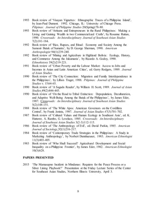8
1993 Book review of ‘Visayan Vignettes: Ethnographic Traces of a Philippine Island’,
by Jean-Paul Dumont. 1992. Chicago, IL: University of Chicago Press.
Pilipinas: Journal of Philippine Studies 20(Spring):78-80.
1993 Book review of ‘Artisans and Entrepreneurs in the Rural Philippines: Making a
Living and Gaining Wealth in two Commercialized Crafts’, by Rosanne Ruttan,
1990. Crossroads: An Interdisciplinary Journal of Southeast Asian Studies
7(2):181-184.
1992 Book review of ‘Rice, Rupees, and Ritual: Economy and Society Among the
Samosir Batak of Sumatra’, by D. George Sherman, 1990. American
Anthropologist 94(1):239-240.
1992 Book review of ‘Mining and Agriculture in Highland Bolivia: Ecology, History,
and Commerce Among the Jukumanis’, by Ricardo A. Godoy, 1990.
Ethnohistory 39(2):219-221.
1991 Book review of ‘Urban Poverty and the Labour Market: Access to Jobs and
Incomes in Asian and Latin American Cities’, ed. Gerry Rodgers, 1989. Journal
of Asian Studies.
1990 Book review of ‘The City Connection: Migration and Family Interdependence in
the Philippines’, by Lillian Trager, 1988. Pilipinas: Journal of Philippine
Studies v. 15:64-65.
1990 Book review of ‘A Sagada Reader’, by William H. Scott, 1989. Journal of Asian
Studies 49(2):444-445.
1990 Book review of ‘On the Road to Tribal Extinction: Depopulation, Deculturation,
and Adaptive Well-Being Among the Batak of the Philippines’, by James Eder,
1987. Crossroads: An Interdisciplinary Journal of Southeast Asian Studies
5(2):148-151.
1988 Book review of ‘The White Apos: American Governors on the Cordillera
Central’, by Frank Jenista, 1987. Journal of Asian Studies 47(3):701-702.
1987 Book review of ‘Cultural Values and Human Ecology in Southeast Asia’, ed. K.
Hutterer, A. Rambo, G. Lovelace, 1985. Crossroads: An Interdisciplinary
Journal of Southeast Asian Studies 3(2-3):112-115.
1986 Book review of ‘The Anthropology of Evil’, ed. David Parkin, 1985. American
Journal of Sociology 92(1):216-217.
1984 Book review of ‘Contemporary Trade Strategies in the Philippines: A Study in
Marketing Anthropology’, by Norbert Dannhaeuser, 1983. American Ethnologist
11(3):403-405.
1983 Book review of ‘Who Shall Succeed? Agricultural Development and Social
Inequality on a Philippine Frontier’, by James Eder, 1982. American Ethnologist
10(3):628.
PAPERS PRESENTED
2015 ‘The Mamasapno Incident in Mindanao: Requiem for the Peace Process or a
Silver Lining Playbook?’ Presentation at the Friday Lecture Series of the Center
for Southeast Asian Studies, Northern Illinois University, April 3.
 