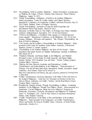 9
2013 ‘Peacebuilding NGOs in northern Mindanao’. Invited Presentation at Symposium
on ‘Building the Culture of Peace’, Palawan State University, Puerto Princesa,
Philippines, August 23, 2013.
2013 ‘Hybrid Peacebuilding: Ambiguities of NGOs in the Southern Philippines’.
Invited presentation, Center for Conflict Studies and Cultural Diversity,
International Conference on Comparative Conflicts and Peace Processes, July 25,
2013, Patani: Thailand, Prince of Songkla University.
2013 ‘Hybrid Peacebuilding’, presented at Center for NGO Leadership and
Development Brown bag seminar, March 20, 2013.
2012 Discussant on Double Panel on ‘The Politics of Working Class Fishers Globally’.
American Anthropological Association, Nov. 18-20, San Francisco.
2012 ‘NGOs in the Philippines: A Neoliberal State Agenda or a Transformational
Social Agenda?’ International Conference on the Philippines, Oct. 28-30, East
Lansing, Michigan. (Presenter and organizer). Title of paper: ‘Peacebuilding: the
Role of NGOs in Mindanao’.
2012 ‘Civil Society and the Conflicts of Peacebuilding in Northern Mindanao’. Paper
presented at the Center for Southeast Asian Studies, University of Wisconsin,
Madison, October 12. (invited speaker)
2012 ‘Peacebuilding in the Southern Philippine: the Role of Civil Society’. Paper
presented at the annual Society for Applied Anthropology meetings in Baltimore,
MD, March 28-31.
2010 ‘Peripheral Ethnocide and Human Rights in the Philippines and Thailand’.
Presented on June 15 at the Roger W. Smith Genocide and Human Rights
Summer Institute 2010: Southeast Asia and Africa. Teacher Training program.
Northern Illinois University.
2010 ‘Blurring the Lines Between Academia and Policymaking: Conflict
Transformation and Nation-Building in the Philippines’. Paper presented on
February 19 in the Phi Beta Delta panel, International Studies Association annual
conference, New Orleans. Paper can be viewed at:
http://www.allacademic.com/meta/p_mla_apa_research_citation/4/1/5/4/6/p41546
2_index.html
2008 ‘Conflict Transformation and Peace Education in the Midst of War and Terror in
the Southern Philippines’. [with Rey Ty] Presented on October 6 at the New
Ideas in History conference on Conflict, Violence and the Road Back to Peace,
Northern Illinois University.
2008 ‘Strengthening National Security Through Peacebuilding Coalitions: Countering
Insurgency in the Philippines Through Non-Military Means’. Paper presented at a
Symposium ‘Can the Philippines Break Out of Its Affliction? Prospects for
Democratic Governance, Economic Development and Philippine-US Relations’.
April 7-8. Washington, D.C.: Paul H. Nitze School of Advanced International
Studies, Johns Hopkins University.
2007 ‘Conflict Transformation in the Midst of War and Rebellion in the Southern
Philippines’. Paper presented at the Symposium on Conflict Transformation:
Theory and Practice for Peace in Troubled Times; University of North Florida,
Jacksonville, October 4-6.
 