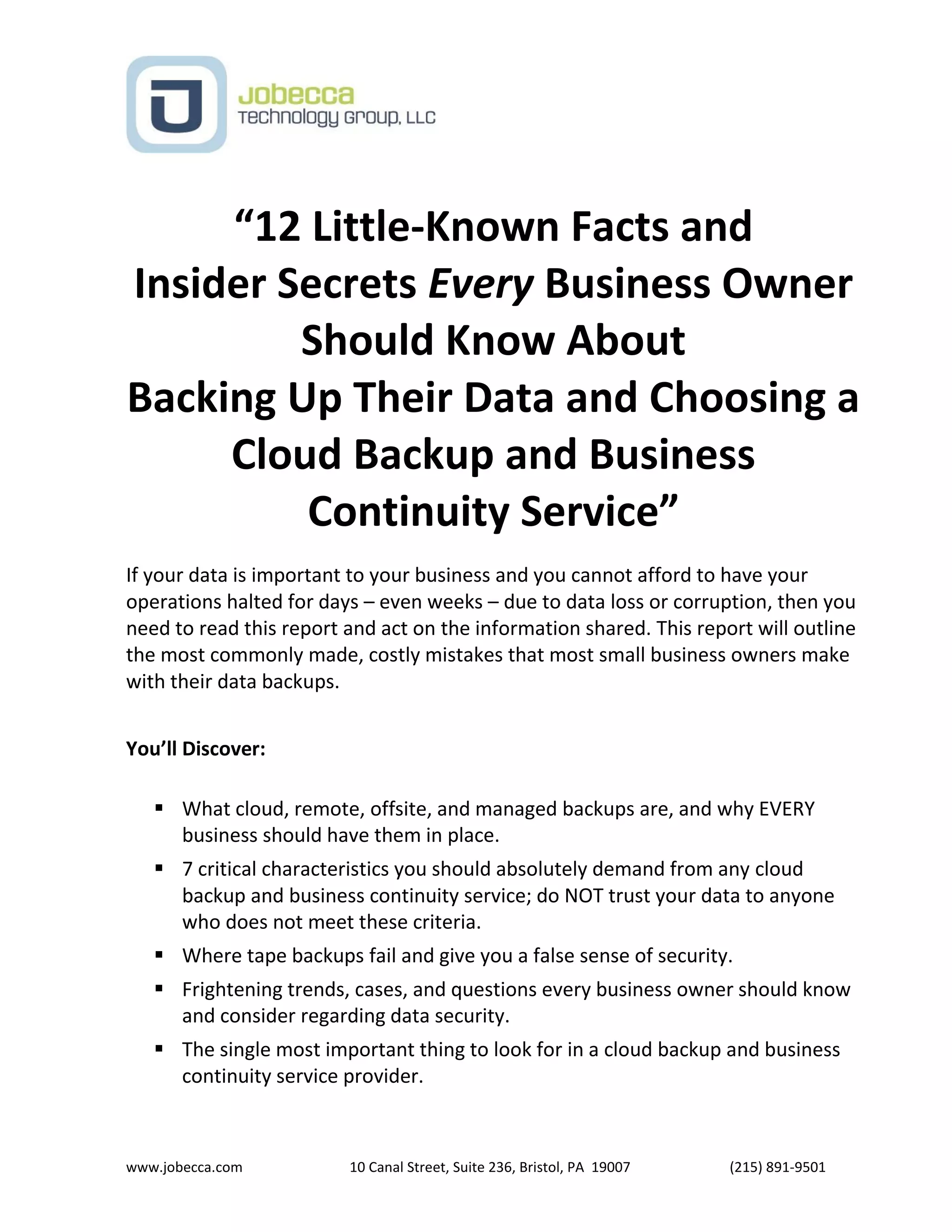 www.jobecca.com 10 Canal Street, Suite 236, Bristol, PA 19007 (215) 891-9501
“12 Little-Known Facts and
Insider Secrets Every Business Owner
Should Know About
Backing Up Their Data and Choosing a
Cloud Backup and Business
Continuity Service”
If your data is important to your business and you cannot afford to have your
operations halted for days – even weeks – due to data loss or corruption, then you
need to read this report and act on the information shared. This report will outline
the most commonly made, costly mistakes that most small business owners make
with their data backups.
You’ll Discover:
 What cloud, remote, offsite, and managed backups are, and why EVERY
business should have them in place.
 7 critical characteristics you should absolutely demand from any cloud
backup and business continuity service; do NOT trust your data to anyone
who does not meet these criteria.
 Where tape backups fail and give you a false sense of security.
 Frightening trends, cases, and questions every business owner should know
and consider regarding data security.
 The single most important thing to look for in a cloud backup and business
continuity service provider.
 