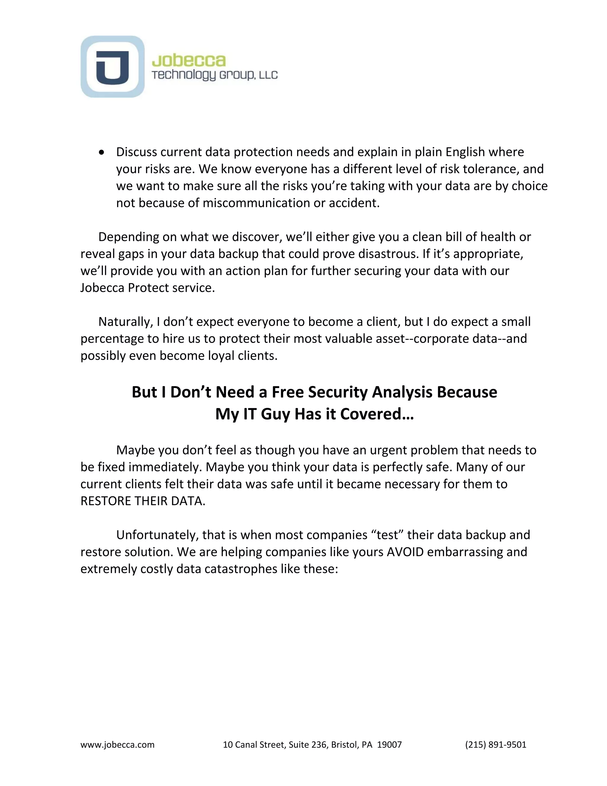 www.jobecca.com 10 Canal Street, Suite 236, Bristol, PA 19007 (215) 891-9501
 Discuss current data protection needs and explain in plain English where
your risks are. We know everyone has a different level of risk tolerance, and
we want to make sure all the risks you’re taking with your data are by choice
not because of miscommunication or accident.
Depending on what we discover, we’ll either give you a clean bill of health or
reveal gaps in your data backup that could prove disastrous. If it’s appropriate,
we’ll provide you with an action plan for further securing your data with our
Jobecca Protect service.
Naturally, I don’t expect everyone to become a client, but I do expect a small
percentage to hire us to protect their most valuable asset--corporate data--and
possibly even become loyal clients.
But I Don’t Need a Free Security Analysis Because
My IT Guy Has it Covered…
Maybe you don’t feel as though you have an urgent problem that needs to
be fixed immediately. Maybe you think your data is perfectly safe. Many of our
current clients felt their data was safe until it became necessary for them to
RESTORE THEIR DATA.
Unfortunately, that is when most companies “test” their data backup and
restore solution. We are helping companies like yours AVOID embarrassing and
extremely costly data catastrophes like these:
 