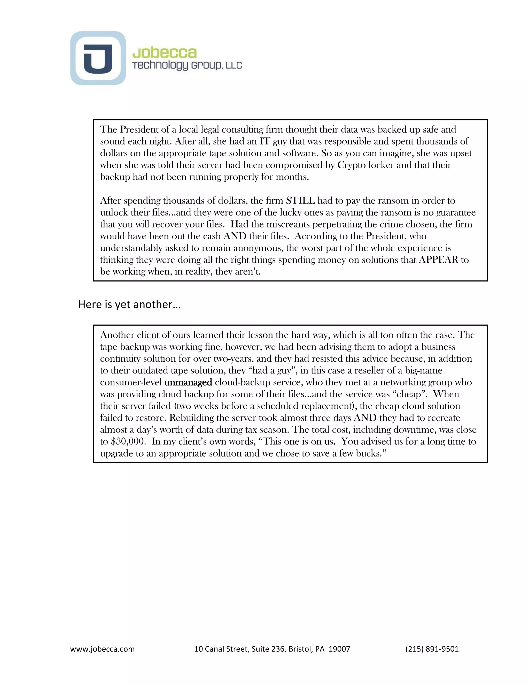 www.jobecca.com 10 Canal Street, Suite 236, Bristol, PA 19007 (215) 891-9501
Here is yet another…
The President of a local legal consulting firm thought their data was backed up safe and
sound each night. After all, she had an IT guy that was responsible and spent thousands of
dollars on the appropriate tape solution and software. So as you can imagine, she was upset
when she was told their server had been compromised by Crypto locker and that their
backup had not been running properly for months.
After spending thousands of dollars, the firm STILL had to pay the ransom in order to
unlock their files…and they were one of the lucky ones as paying the ransom is no guarantee
that you will recover your files. Had the miscreants perpetrating the crime chosen, the firm
would have been out the cash AND their files. According to the President, who
understandably asked to remain anonymous, the worst part of the whole experience is
thinking they were doing all the right things spending money on solutions that APPEAR to
be working when, in reality, they aren’t.
Another client of ours learned their lesson the hard way, which is all too often the case. The
tape backup was working fine, however, we had been advising them to adopt a business
continuity solution for over two-years, and they had resisted this advice because, in addition
to their outdated tape solution, they “had a guy”, in this case a reseller of a big-name
consumer-level unmanaged cloud-backup service, who they met at a networking group who
was providing cloud backup for some of their files…and the service was “cheap”. When
their server failed (two weeks before a scheduled replacement), the cheap cloud solution
failed to restore. Rebuilding the server took almost three days AND they had to recreate
almost a day’s worth of data during tax season. The total cost, including downtime, was close
to $30,000. In my client’s own words, “This one is on us. You advised us for a long time to
upgrade to an appropriate solution and we chose to save a few bucks.”
 