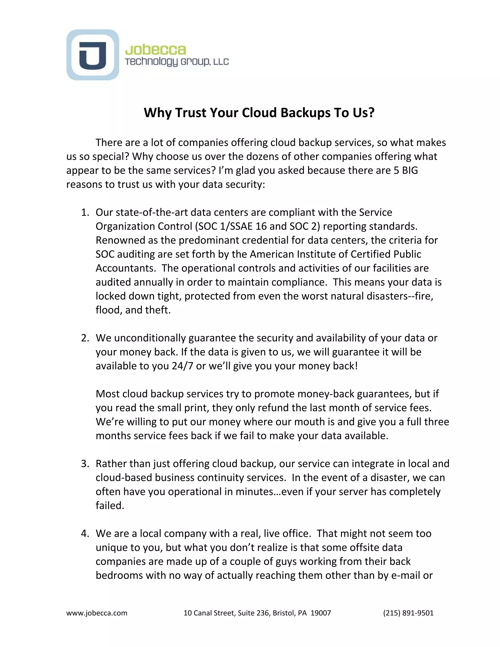 www.jobecca.com 10 Canal Street, Suite 236, Bristol, PA 19007 (215) 891-9501
Why Trust Your Cloud Backups To Us?
There are a lot of companies offering cloud backup services, so what makes
us so special? Why choose us over the dozens of other companies offering what
appear to be the same services? I’m glad you asked because there are 5 BIG
reasons to trust us with your data security:
1. Our state-of-the-art data centers are compliant with the Service
Organization Control (SOC 1/SSAE 16 and SOC 2) reporting standards.
Renowned as the predominant credential for data centers, the criteria for
SOC auditing are set forth by the American Institute of Certified Public
Accountants. The operational controls and activities of our facilities are
audited annually in order to maintain compliance. This means your data is
locked down tight, protected from even the worst natural disasters--fire,
flood, and theft.
2. We unconditionally guarantee the security and availability of your data or
your money back. If the data is given to us, we will guarantee it will be
available to you 24/7 or we’ll give you your money back!
Most cloud backup services try to promote money-back guarantees, but if
you read the small print, they only refund the last month of service fees.
We’re willing to put our money where our mouth is and give you a full three
months service fees back if we fail to make your data available.
3. Rather than just offering cloud backup, our service can integrate in local and
cloud-based business continuity services. In the event of a disaster, we can
often have you operational in minutes…even if your server has completely
failed.
4. We are a local company with a real, live office. That might not seem too
unique to you, but what you don’t realize is that some offsite data
companies are made up of a couple of guys working from their back
bedrooms with no way of actually reaching them other than by e-mail or
 