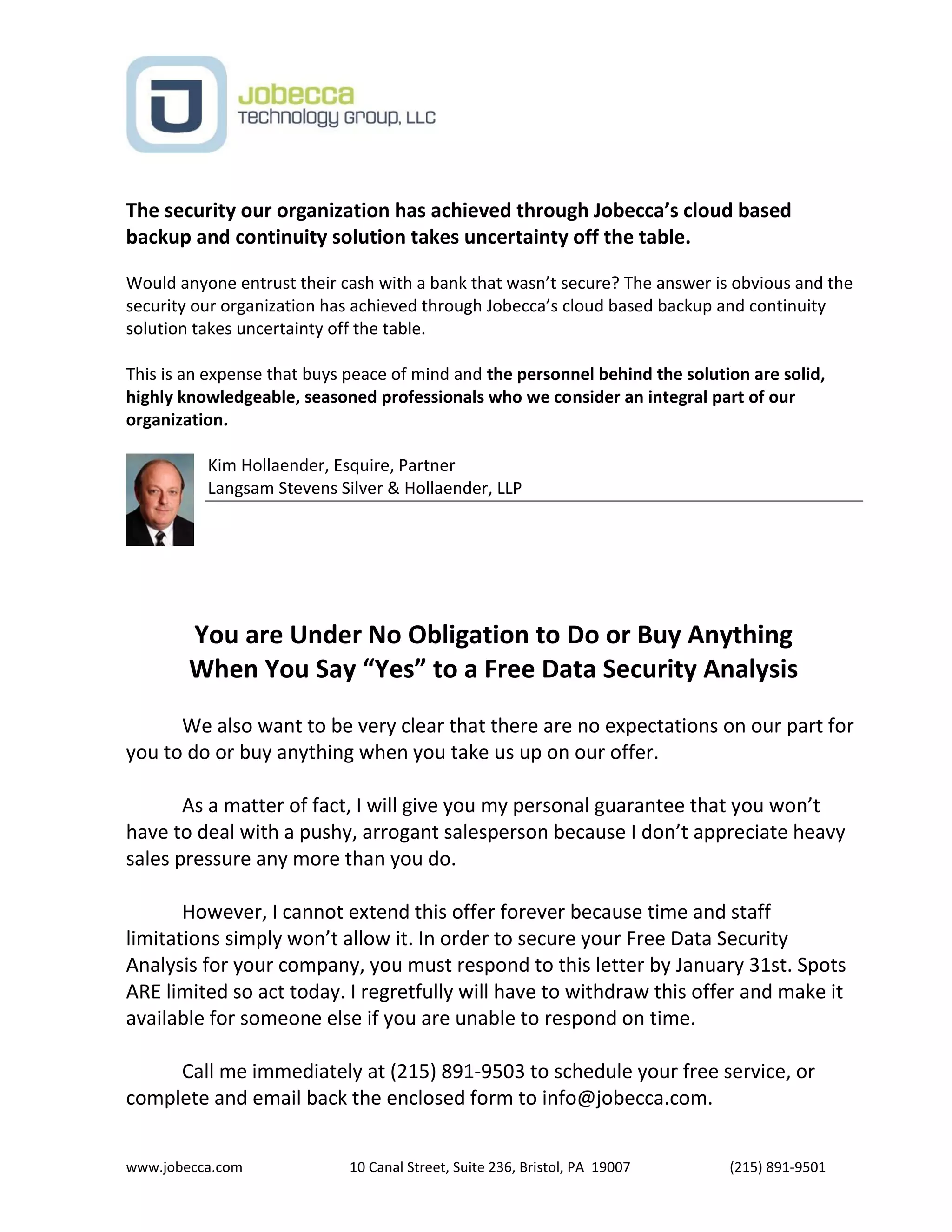 www.jobecca.com 10 Canal Street, Suite 236, Bristol, PA 19007 (215) 891-9501
The security our organization has achieved through Jobecca’s cloud based
backup and continuity solution takes uncertainty off the table.
Would anyone entrust their cash with a bank that wasn’t secure? The answer is obvious and the
security our organization has achieved through Jobecca’s cloud based backup and continuity
solution takes uncertainty off the table.
This is an expense that buys peace of mind and the personnel behind the solution are solid,
highly knowledgeable, seasoned professionals who we consider an integral part of our
organization.
Kim Hollaender, Esquire, Partner
Langsam Stevens Silver & Hollaender, LLP
You are Under No Obligation to Do or Buy Anything
When You Say “Yes” to a Free Data Security Analysis
We also want to be very clear that there are no expectations on our part for
you to do or buy anything when you take us up on our offer.
As a matter of fact, I will give you my personal guarantee that you won’t
have to deal with a pushy, arrogant salesperson because I don’t appreciate heavy
sales pressure any more than you do.
However, I cannot extend this offer forever because time and staff
limitations simply won’t allow it. In order to secure your Free Data Security
Analysis for your company, you must respond to this letter by January 31st. Spots
ARE limited so act today. I regretfully will have to withdraw this offer and make it
available for someone else if you are unable to respond on time.
Call me immediately at (215) 891-9503 to schedule your free service, or
complete and email back the enclosed form to info@jobecca.com.
 