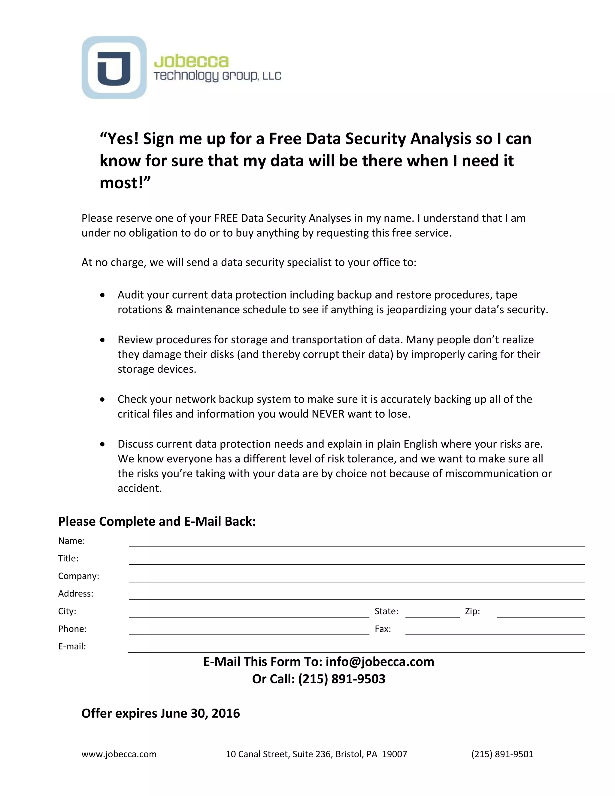 www.jobecca.com 10 Canal Street, Suite 236, Bristol, PA 19007 (215) 891-9501
“Yes! Sign me up for a Free Data Security Analysis so I can
know for sure that my data will be there when I need it
most!”
Please reserve one of your FREE Data Security Analyses in my name. I understand that I am
under no obligation to do or to buy anything by requesting this free service.
At no charge, we will send a data security specialist to your office to:
 Audit your current data protection including backup and restore procedures, tape
rotations & maintenance schedule to see if anything is jeopardizing your data’s security.
 Review procedures for storage and transportation of data. Many people don’t realize
they damage their disks (and thereby corrupt their data) by improperly caring for their
storage devices.
 Check your network backup system to make sure it is accurately backing up all of the
critical files and information you would NEVER want to lose.
 Discuss current data protection needs and explain in plain English where your risks are.
We know everyone has a different level of risk tolerance, and we want to make sure all
the risks you’re taking with your data are by choice not because of miscommunication or
accident.
Please Complete and E-Mail Back:
Name:
Title:
Company:
Address:
City: State: Zip:
Phone: Fax:
E-mail:
E-Mail This Form To: info@jobecca.com
Or Call: (215) 891-9503
Offer expires June 30, 2016
 