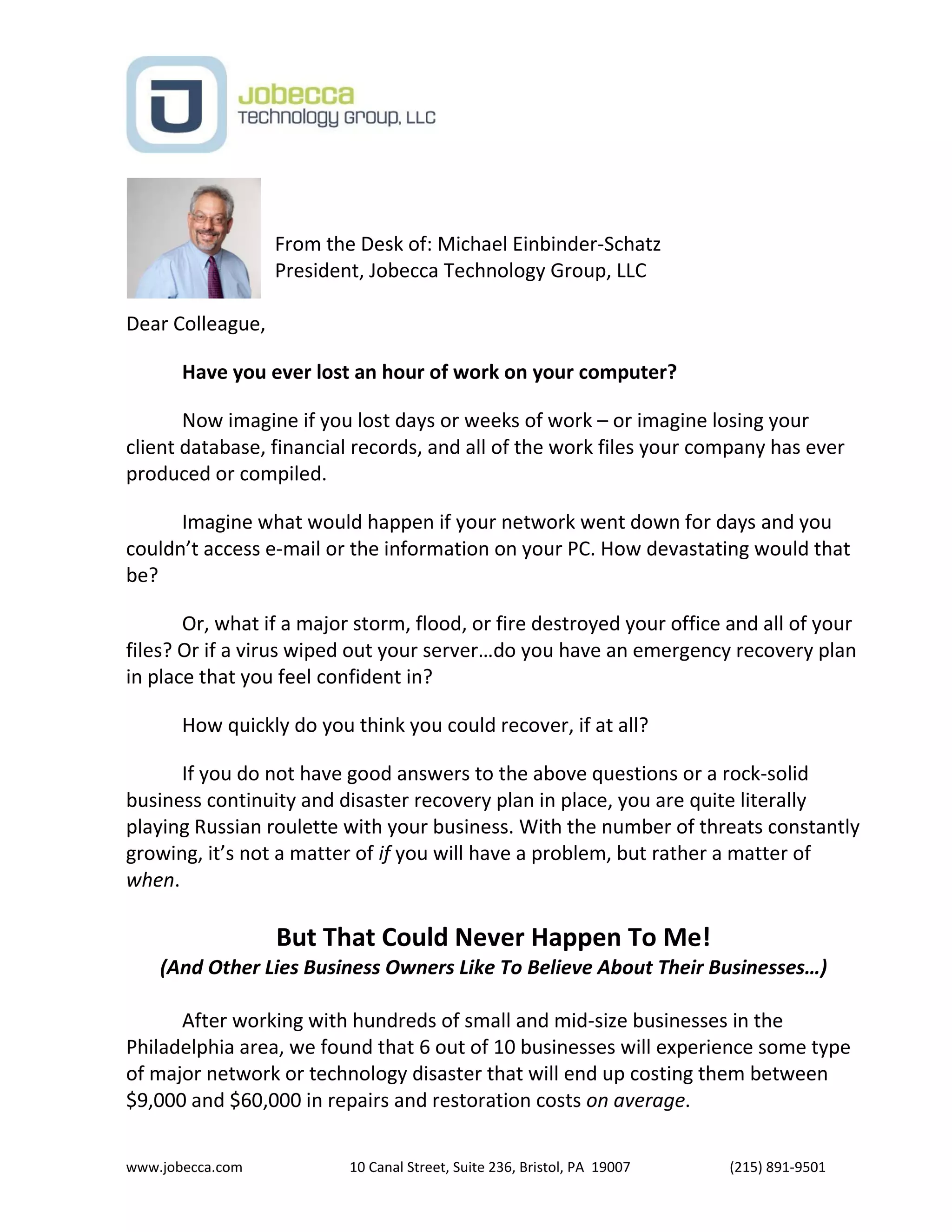 www.jobecca.com 10 Canal Street, Suite 236, Bristol, PA 19007 (215) 891-9501
From the Desk of: Michael Einbinder-Schatz
President, Jobecca Technology Group, LLC
Dear Colleague,
Have you ever lost an hour of work on your computer?
Now imagine if you lost days or weeks of work – or imagine losing your
client database, financial records, and all of the work files your company has ever
produced or compiled.
Imagine what would happen if your network went down for days and you
couldn’t access e-mail or the information on your PC. How devastating would that
be?
Or, what if a major storm, flood, or fire destroyed your office and all of your
files? Or if a virus wiped out your server…do you have an emergency recovery plan
in place that you feel confident in?
How quickly do you think you could recover, if at all?
If you do not have good answers to the above questions or a rock-solid
business continuity and disaster recovery plan in place, you are quite literally
playing Russian roulette with your business. With the number of threats constantly
growing, it’s not a matter of if you will have a problem, but rather a matter of
when.
But That Could Never Happen To Me!
(And Other Lies Business Owners Like To Believe About Their Businesses…)
After working with hundreds of small and mid-size businesses in the
Philadelphia area, we found that 6 out of 10 businesses will experience some type
of major network or technology disaster that will end up costing them between
$9,000 and $60,000 in repairs and restoration costs on average.
 