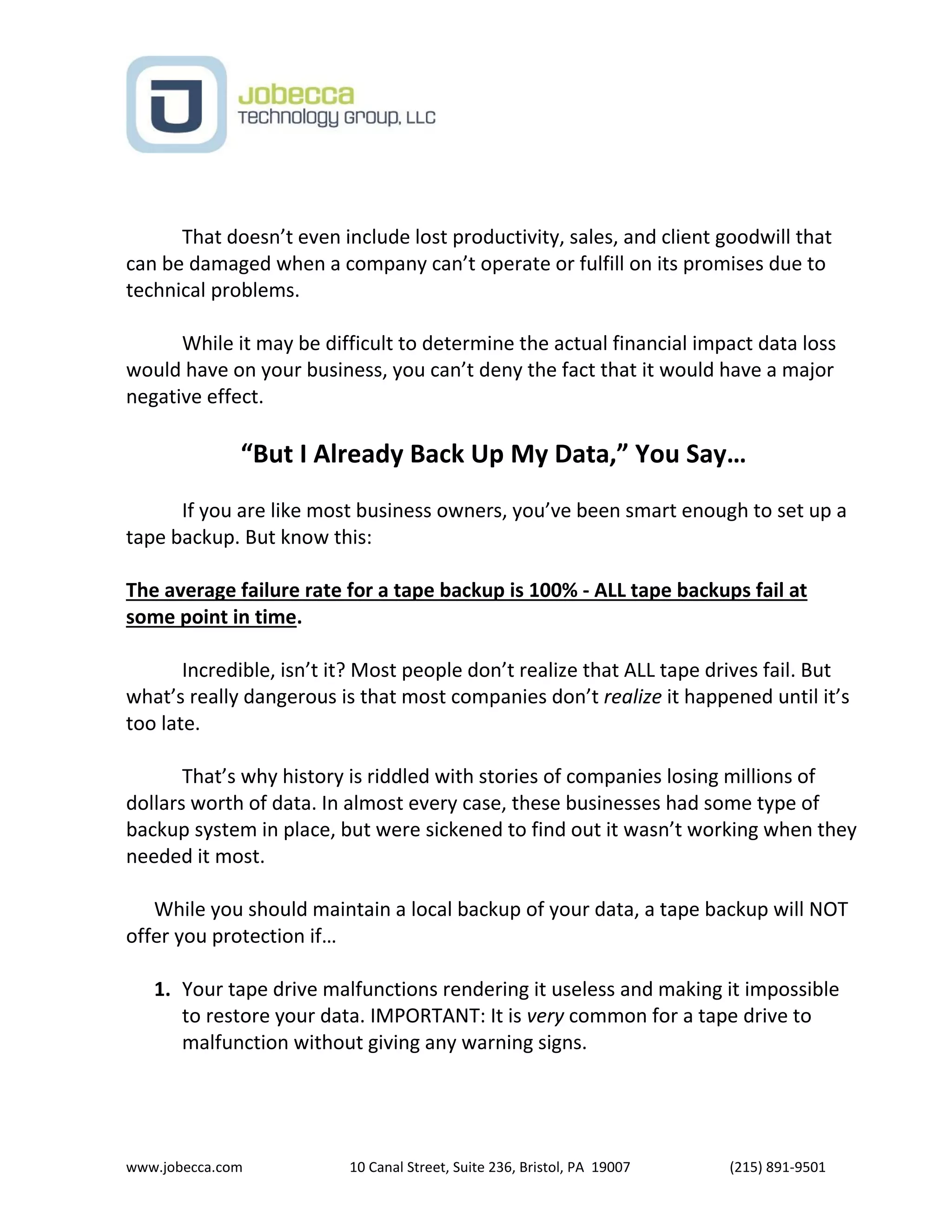 www.jobecca.com 10 Canal Street, Suite 236, Bristol, PA 19007 (215) 891-9501
That doesn’t even include lost productivity, sales, and client goodwill that
can be damaged when a company can’t operate or fulfill on its promises due to
technical problems.
While it may be difficult to determine the actual financial impact data loss
would have on your business, you can’t deny the fact that it would have a major
negative effect.
“But I Already Back Up My Data,” You Say…
If you are like most business owners, you’ve been smart enough to set up a
tape backup. But know this:
The average failure rate for a tape backup is 100% - ALL tape backups fail at
some point in time.
Incredible, isn’t it? Most people don’t realize that ALL tape drives fail. But
what’s really dangerous is that most companies don’t realize it happened until it’s
too late.
That’s why history is riddled with stories of companies losing millions of
dollars worth of data. In almost every case, these businesses had some type of
backup system in place, but were sickened to find out it wasn’t working when they
needed it most.
While you should maintain a local backup of your data, a tape backup will NOT
offer you protection if…
1. Your tape drive malfunctions rendering it useless and making it impossible
to restore your data. IMPORTANT: It is very common for a tape drive to
malfunction without giving any warning signs.
 