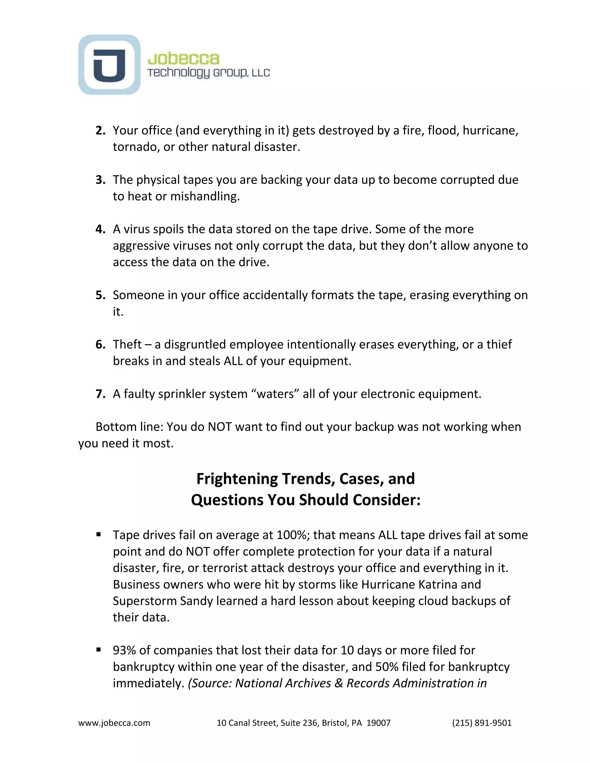 www.jobecca.com 10 Canal Street, Suite 236, Bristol, PA 19007 (215) 891-9501
2. Your office (and everything in it) gets destroyed by a fire, flood, hurricane,
tornado, or other natural disaster.
3. The physical tapes you are backing your data up to become corrupted due
to heat or mishandling.
4. A virus spoils the data stored on the tape drive. Some of the more
aggressive viruses not only corrupt the data, but they don’t allow anyone to
access the data on the drive.
5. Someone in your office accidentally formats the tape, erasing everything on
it.
6. Theft – a disgruntled employee intentionally erases everything, or a thief
breaks in and steals ALL of your equipment.
7. A faulty sprinkler system “waters” all of your electronic equipment.
Bottom line: You do NOT want to find out your backup was not working when
you need it most.
Frightening Trends, Cases, and
Questions You Should Consider:
 Tape drives fail on average at 100%; that means ALL tape drives fail at some
point and do NOT offer complete protection for your data if a natural
disaster, fire, or terrorist attack destroys your office and everything in it.
Business owners who were hit by storms like Hurricane Katrina and
Superstorm Sandy learned a hard lesson about keeping cloud backups of
their data.
 93% of companies that lost their data for 10 days or more filed for
bankruptcy within one year of the disaster, and 50% filed for bankruptcy
immediately. (Source: National Archives & Records Administration in
 