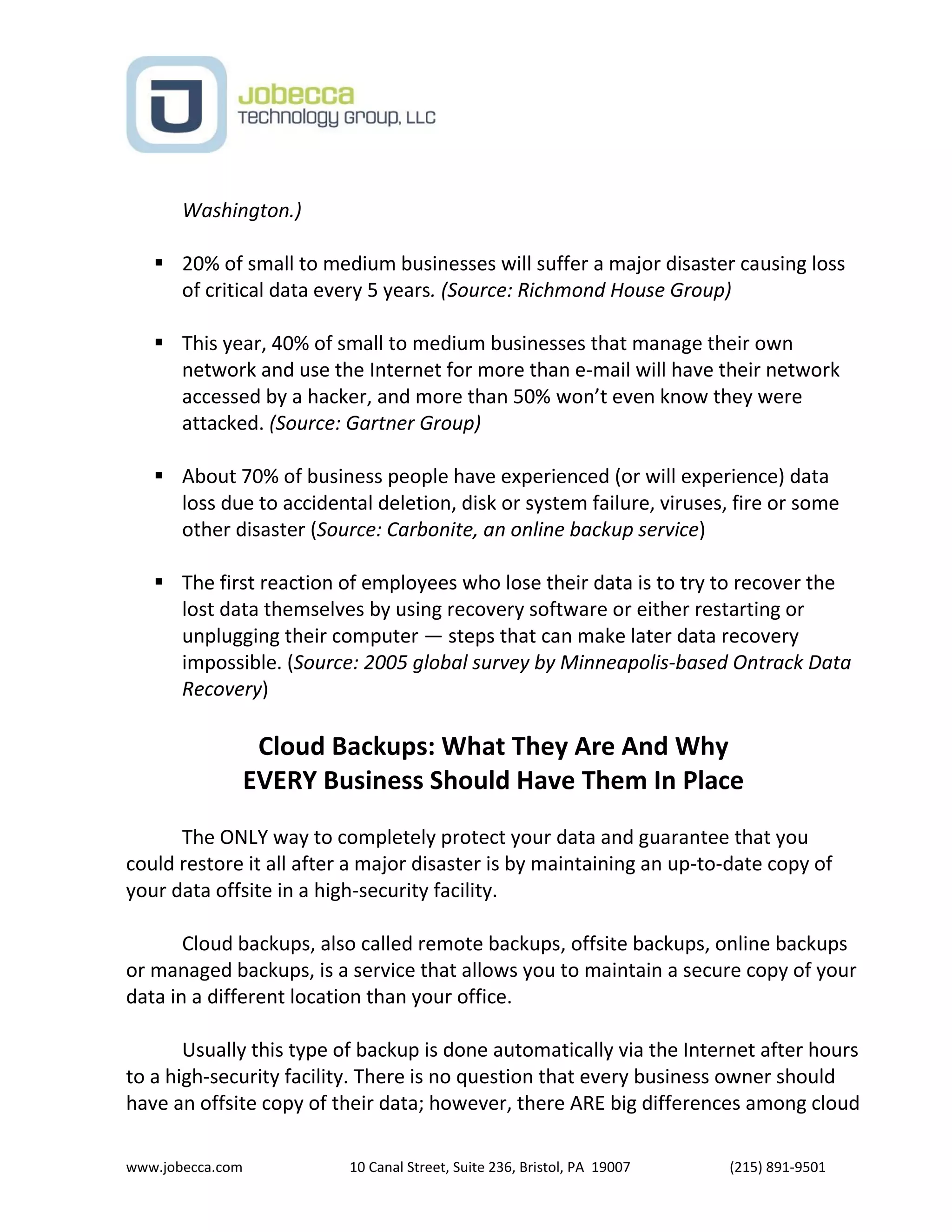 www.jobecca.com 10 Canal Street, Suite 236, Bristol, PA 19007 (215) 891-9501
Washington.)
 20% of small to medium businesses will suffer a major disaster causing loss
of critical data every 5 years. (Source: Richmond House Group)
 This year, 40% of small to medium businesses that manage their own
network and use the Internet for more than e-mail will have their network
accessed by a hacker, and more than 50% won’t even know they were
attacked. (Source: Gartner Group)
 About 70% of business people have experienced (or will experience) data
loss due to accidental deletion, disk or system failure, viruses, fire or some
other disaster (Source: Carbonite, an online backup service)
 The first reaction of employees who lose their data is to try to recover the
lost data themselves by using recovery software or either restarting or
unplugging their computer — steps that can make later data recovery
impossible. (Source: 2005 global survey by Minneapolis-based Ontrack Data
Recovery)
Cloud Backups: What They Are And Why
EVERY Business Should Have Them In Place
The ONLY way to completely protect your data and guarantee that you
could restore it all after a major disaster is by maintaining an up-to-date copy of
your data offsite in a high-security facility.
Cloud backups, also called remote backups, offsite backups, online backups
or managed backups, is a service that allows you to maintain a secure copy of your
data in a different location than your office.
Usually this type of backup is done automatically via the Internet after hours
to a high-security facility. There is no question that every business owner should
have an offsite copy of their data; however, there ARE big differences among cloud
 