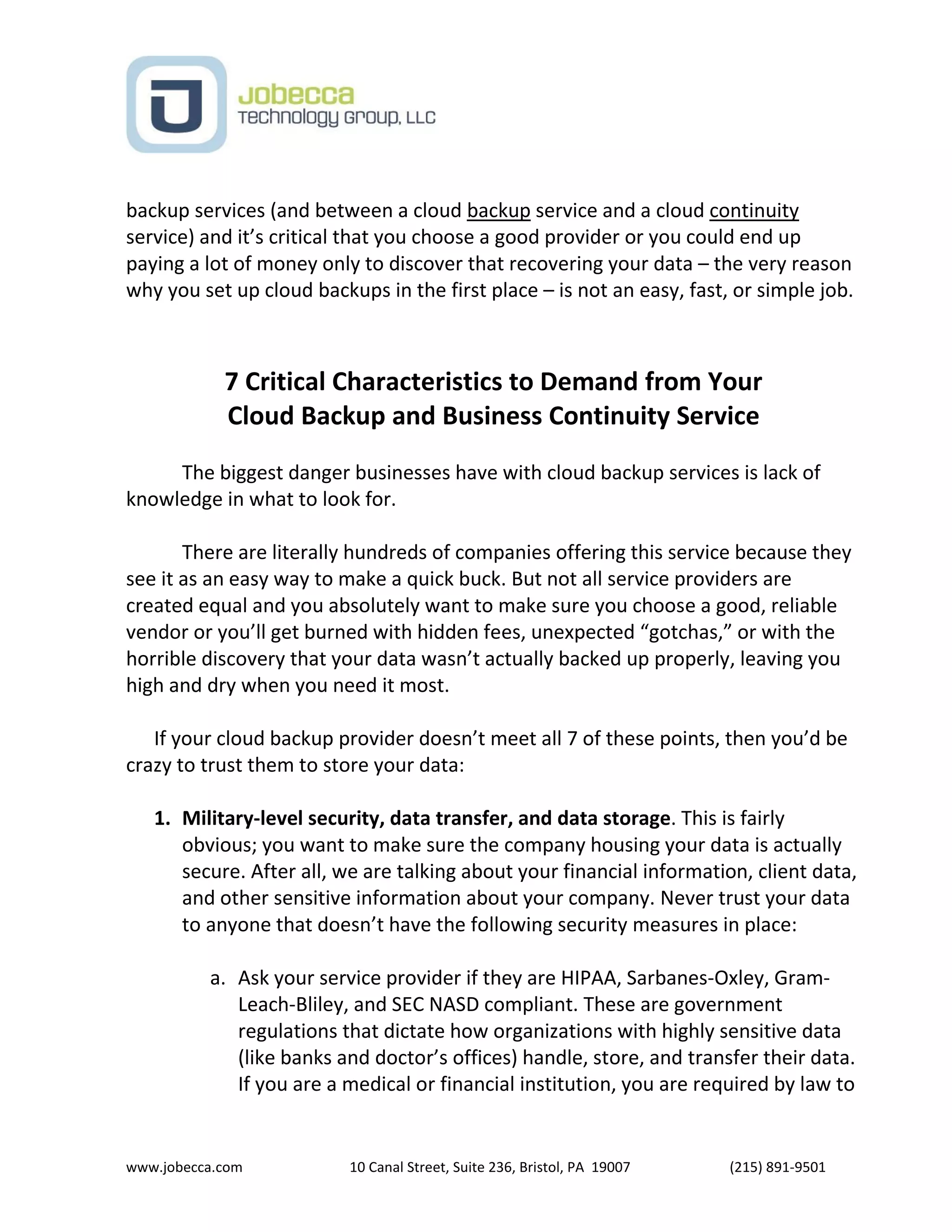 www.jobecca.com 10 Canal Street, Suite 236, Bristol, PA 19007 (215) 891-9501
backup services (and between a cloud backup service and a cloud continuity
service) and it’s critical that you choose a good provider or you could end up
paying a lot of money only to discover that recovering your data – the very reason
why you set up cloud backups in the first place – is not an easy, fast, or simple job.
7 Critical Characteristics to Demand from Your
Cloud Backup and Business Continuity Service
The biggest danger businesses have with cloud backup services is lack of
knowledge in what to look for.
There are literally hundreds of companies offering this service because they
see it as an easy way to make a quick buck. But not all service providers are
created equal and you absolutely want to make sure you choose a good, reliable
vendor or you’ll get burned with hidden fees, unexpected “gotchas,” or with the
horrible discovery that your data wasn’t actually backed up properly, leaving you
high and dry when you need it most.
If your cloud backup provider doesn’t meet all 7 of these points, then you’d be
crazy to trust them to store your data:
1. Military-level security, data transfer, and data storage. This is fairly
obvious; you want to make sure the company housing your data is actually
secure. After all, we are talking about your financial information, client data,
and other sensitive information about your company. Never trust your data
to anyone that doesn’t have the following security measures in place:
a. Ask your service provider if they are HIPAA, Sarbanes-Oxley, Gram-
Leach-Bliley, and SEC NASD compliant. These are government
regulations that dictate how organizations with highly sensitive data
(like banks and doctor’s offices) handle, store, and transfer their data.
If you are a medical or financial institution, you are required by law to
 