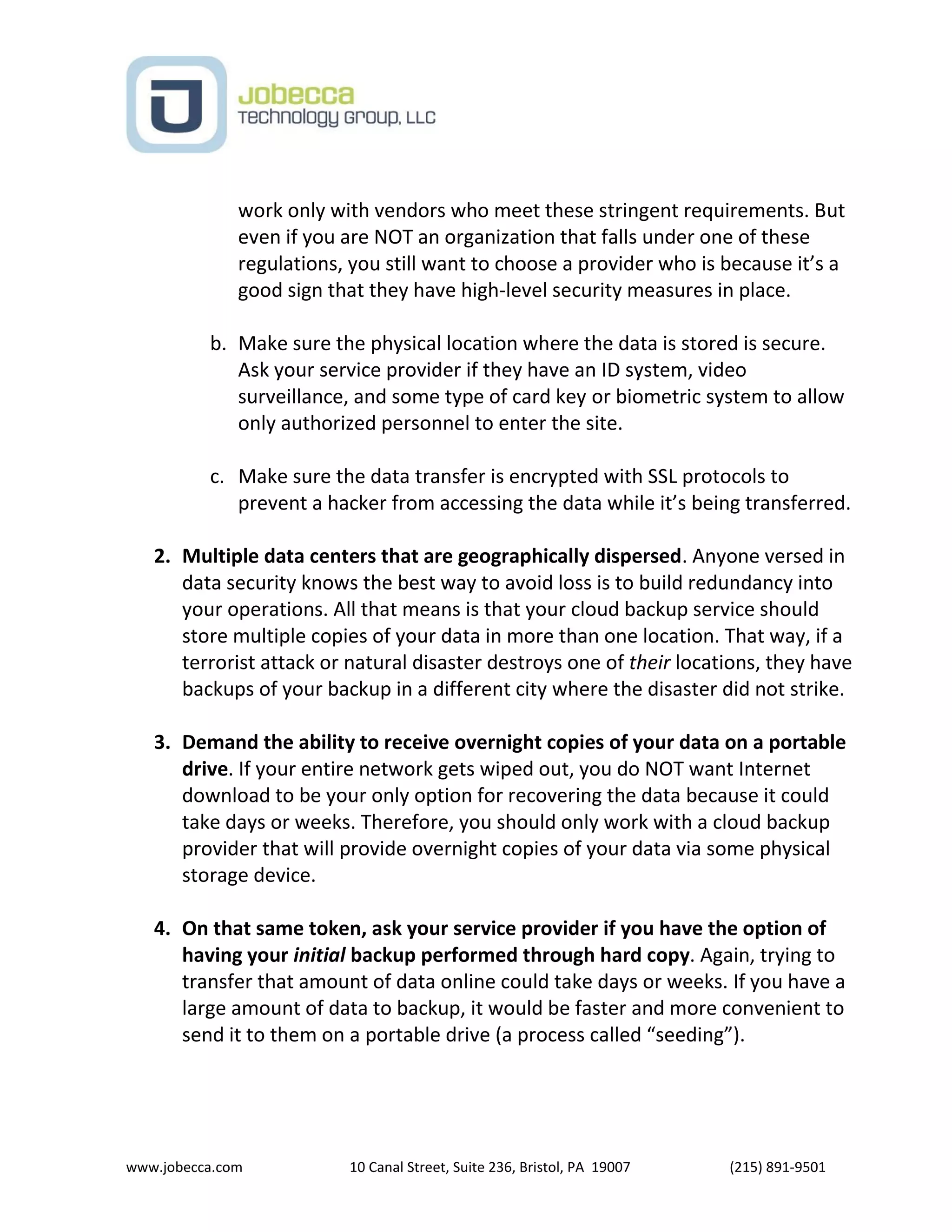 www.jobecca.com 10 Canal Street, Suite 236, Bristol, PA 19007 (215) 891-9501
work only with vendors who meet these stringent requirements. But
even if you are NOT an organization that falls under one of these
regulations, you still want to choose a provider who is because it’s a
good sign that they have high-level security measures in place.
b. Make sure the physical location where the data is stored is secure.
Ask your service provider if they have an ID system, video
surveillance, and some type of card key or biometric system to allow
only authorized personnel to enter the site.
c. Make sure the data transfer is encrypted with SSL protocols to
prevent a hacker from accessing the data while it’s being transferred.
2. Multiple data centers that are geographically dispersed. Anyone versed in
data security knows the best way to avoid loss is to build redundancy into
your operations. All that means is that your cloud backup service should
store multiple copies of your data in more than one location. That way, if a
terrorist attack or natural disaster destroys one of their locations, they have
backups of your backup in a different city where the disaster did not strike.
3. Demand the ability to receive overnight copies of your data on a portable
drive. If your entire network gets wiped out, you do NOT want Internet
download to be your only option for recovering the data because it could
take days or weeks. Therefore, you should only work with a cloud backup
provider that will provide overnight copies of your data via some physical
storage device.
4. On that same token, ask your service provider if you have the option of
having your initial backup performed through hard copy. Again, trying to
transfer that amount of data online could take days or weeks. If you have a
large amount of data to backup, it would be faster and more convenient to
send it to them on a portable drive (a process called “seeding”).
 