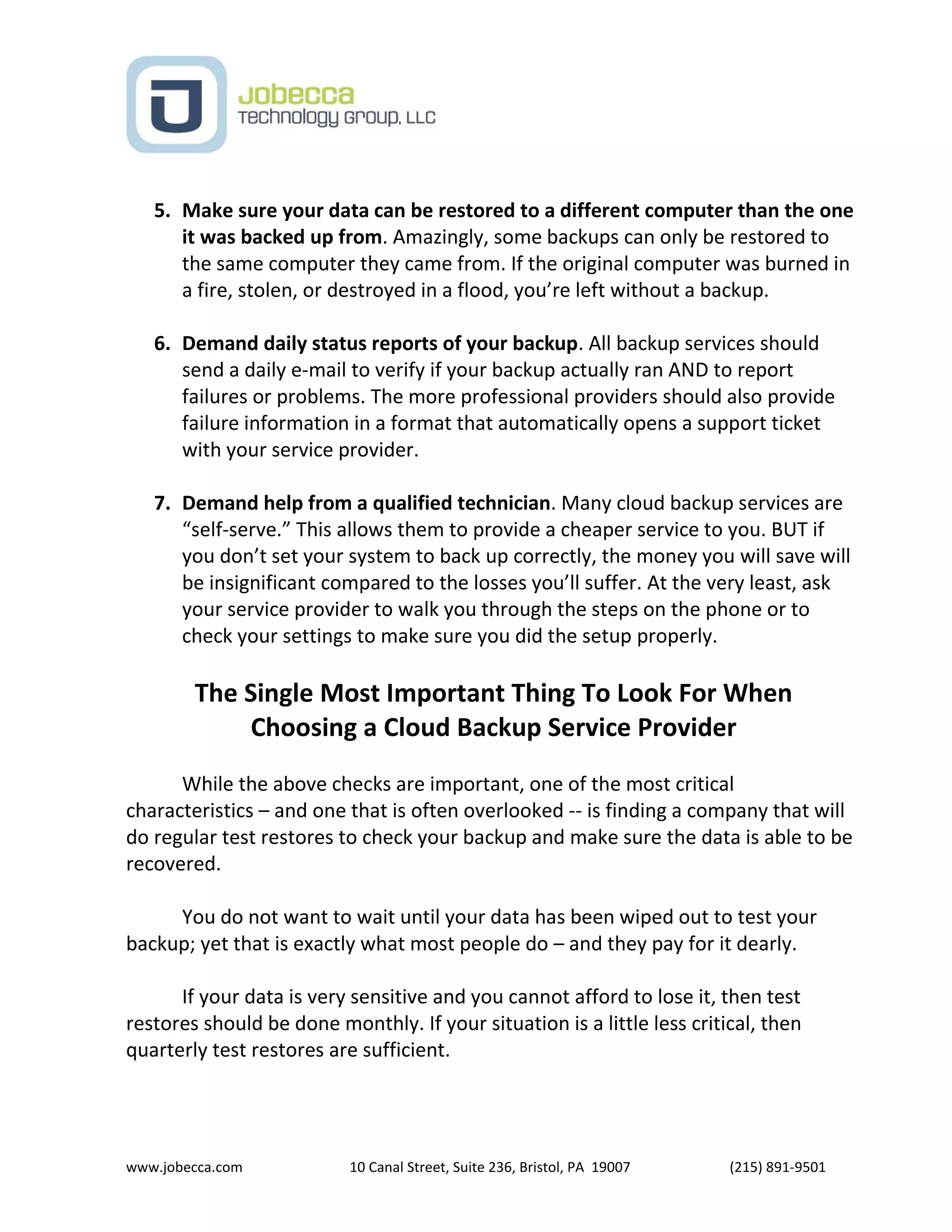 www.jobecca.com 10 Canal Street, Suite 236, Bristol, PA 19007 (215) 891-9501
5. Make sure your data can be restored to a different computer than the one
it was backed up from. Amazingly, some backups can only be restored to
the same computer they came from. If the original computer was burned in
a fire, stolen, or destroyed in a flood, you’re left without a backup.
6. Demand daily status reports of your backup. All backup services should
send a daily e-mail to verify if your backup actually ran AND to report
failures or problems. The more professional providers should also provide
failure information in a format that automatically opens a support ticket
with your service provider.
7. Demand help from a qualified technician. Many cloud backup services are
“self-serve.” This allows them to provide a cheaper service to you. BUT if
you don’t set your system to back up correctly, the money you will save will
be insignificant compared to the losses you’ll suffer. At the very least, ask
your service provider to walk you through the steps on the phone or to
check your settings to make sure you did the setup properly.
The Single Most Important Thing To Look For When
Choosing a Cloud Backup Service Provider
While the above checks are important, one of the most critical
characteristics – and one that is often overlooked -- is finding a company that will
do regular test restores to check your backup and make sure the data is able to be
recovered.
You do not want to wait until your data has been wiped out to test your
backup; yet that is exactly what most people do – and they pay for it dearly.
If your data is very sensitive and you cannot afford to lose it, then test
restores should be done monthly. If your situation is a little less critical, then
quarterly test restores are sufficient.
 