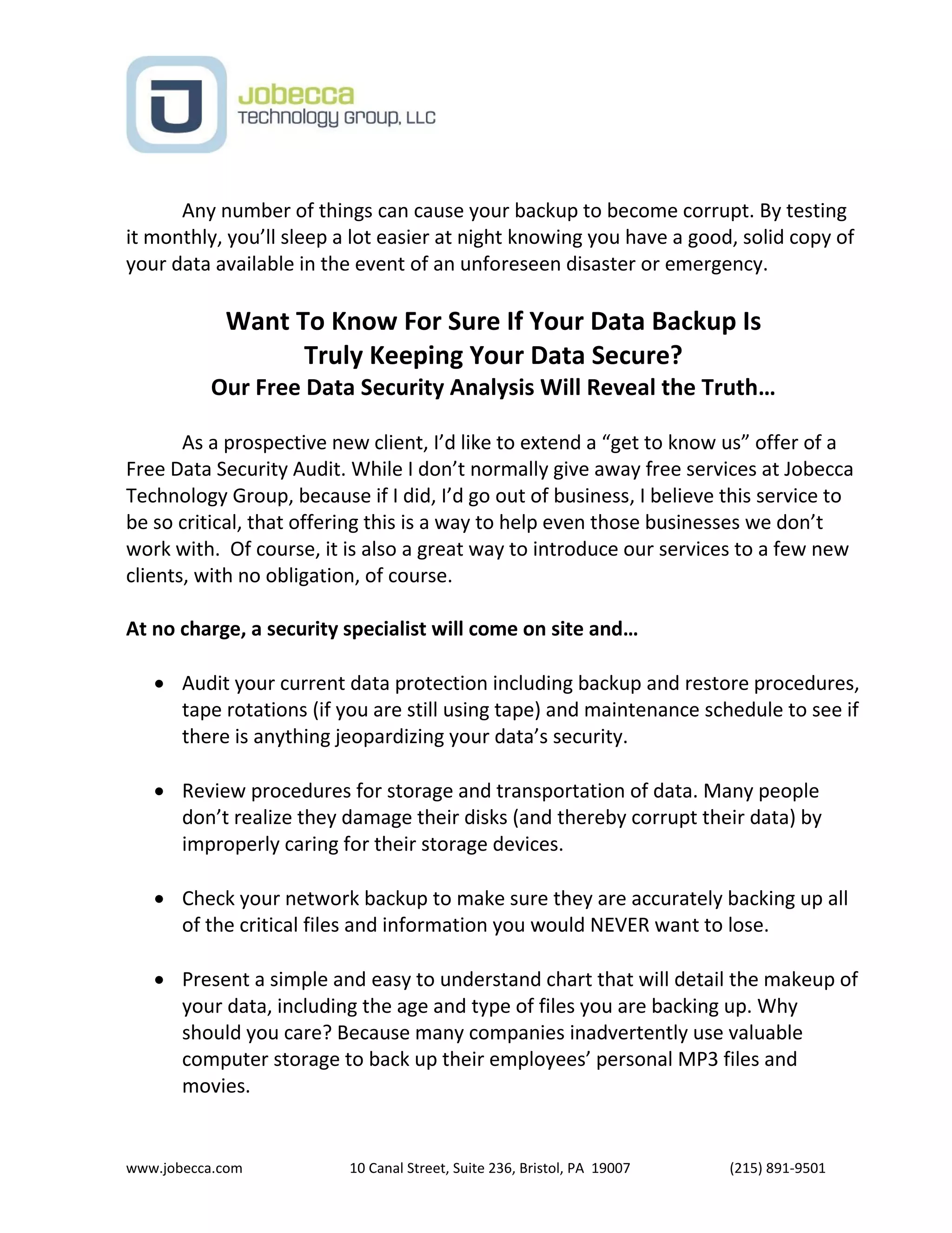 www.jobecca.com 10 Canal Street, Suite 236, Bristol, PA 19007 (215) 891-9501
Any number of things can cause your backup to become corrupt. By testing
it monthly, you’ll sleep a lot easier at night knowing you have a good, solid copy of
your data available in the event of an unforeseen disaster or emergency.
Want To Know For Sure If Your Data Backup Is
Truly Keeping Your Data Secure?
Our Free Data Security Analysis Will Reveal the Truth…
As a prospective new client, I’d like to extend a “get to know us” offer of a
Free Data Security Audit. While I don’t normally give away free services at Jobecca
Technology Group, because if I did, I’d go out of business, I believe this service to
be so critical, that offering this is a way to help even those businesses we don’t
work with. Of course, it is also a great way to introduce our services to a few new
clients, with no obligation, of course.
At no charge, a security specialist will come on site and…
 Audit your current data protection including backup and restore procedures,
tape rotations (if you are still using tape) and maintenance schedule to see if
there is anything jeopardizing your data’s security.
 Review procedures for storage and transportation of data. Many people
don’t realize they damage their disks (and thereby corrupt their data) by
improperly caring for their storage devices.
 Check your network backup to make sure they are accurately backing up all
of the critical files and information you would NEVER want to lose.
 Present a simple and easy to understand chart that will detail the makeup of
your data, including the age and type of files you are backing up. Why
should you care? Because many companies inadvertently use valuable
computer storage to back up their employees’ personal MP3 files and
movies.
 
