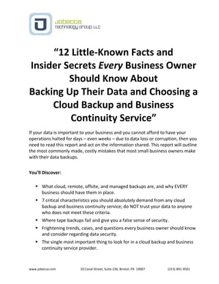 www.jobecca.com 10 Canal Street, Suite 236, Bristol, PA 19007 (215) 891-9501
“12 Little-Known Facts and
Insider Secrets Every Business Owner
Should Know About
Backing Up Their Data and Choosing a
Cloud Backup and Business
Continuity Service”
If your data is important to your business and you cannot afford to have your
operations halted for days – even weeks – due to data loss or corruption, then you
need to read this report and act on the information shared. This report will outline
the most commonly made, costly mistakes that most small business owners make
with their data backups.
You’ll Discover:
 What cloud, remote, offsite, and managed backups are, and why EVERY
business should have them in place.
 7 critical characteristics you should absolutely demand from any cloud
backup and business continuity service; do NOT trust your data to anyone
who does not meet these criteria.
 Where tape backups fail and give you a false sense of security.
 Frightening trends, cases, and questions every business owner should know
and consider regarding data security.
 The single most important thing to look for in a cloud backup and business
continuity service provider.
 