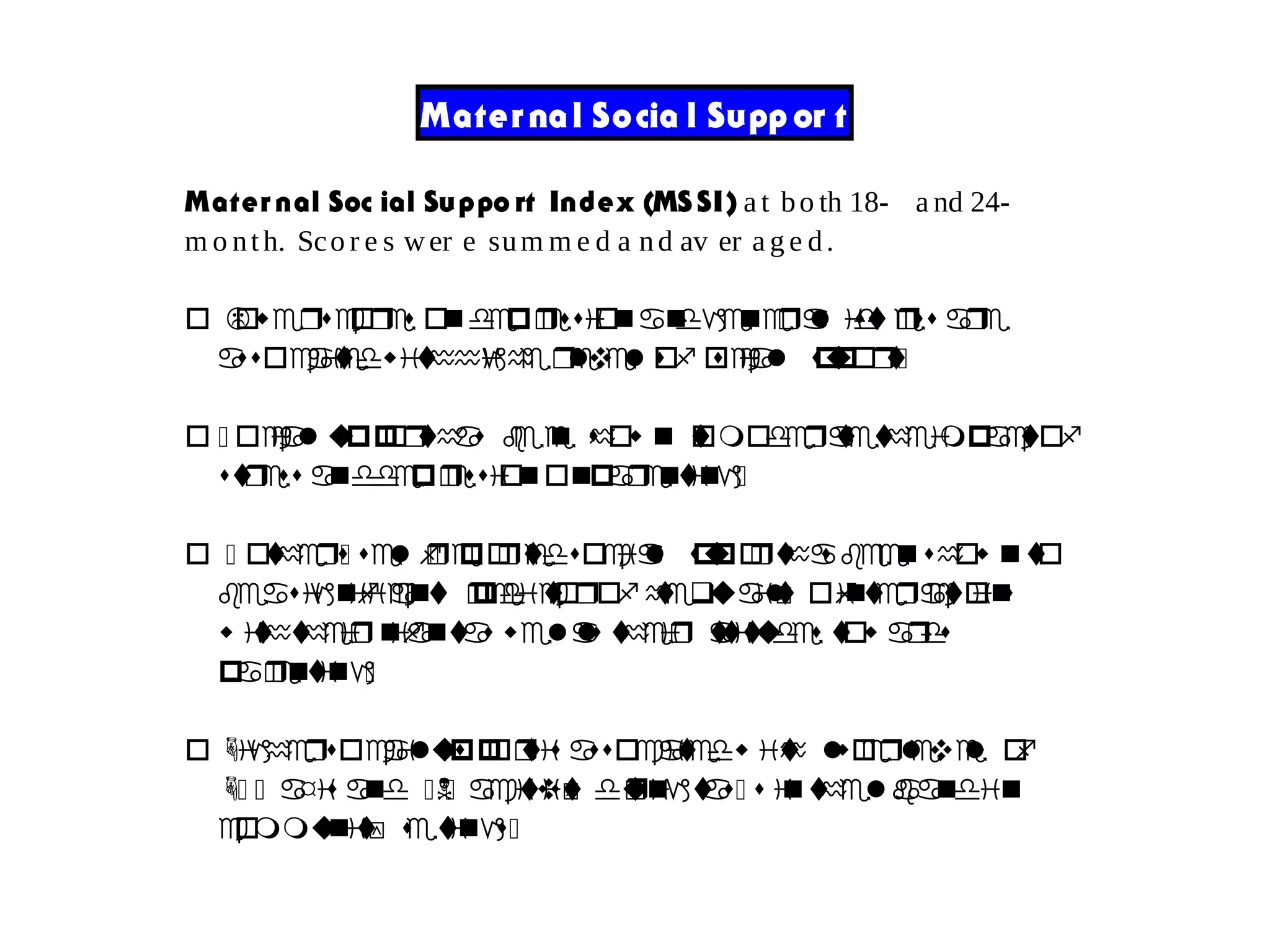 Mater nal Socia l Supp or t
Mater nal Soc ial Suppo rt Index (MS SI) a t bo th 18- a nd 24-
m o nth. Sco r e s wer e sum m e d a nd av er a g e d.
o Lowerscores ondepression na dgeneral distress are
associtaedwithhigh re levelso sf ocial support:
o : ocial supporthas been show n tomoderatetheimpactof
stress anddepressiononparenting:
o : other:s sel :freportedsocial supporthas beenshow nto
beasi ng ificant predictoro tf hequ la ti oy finteractions
w iththeir infantas wellas their attitudes tow ards
p ra enting:
o Highersocil sa upportis associatedw ti loh w erlevels of
H: : axis an :Nd : a tc vi ti uy dringtas: s inthelaband ni
communit sy tetings:
 