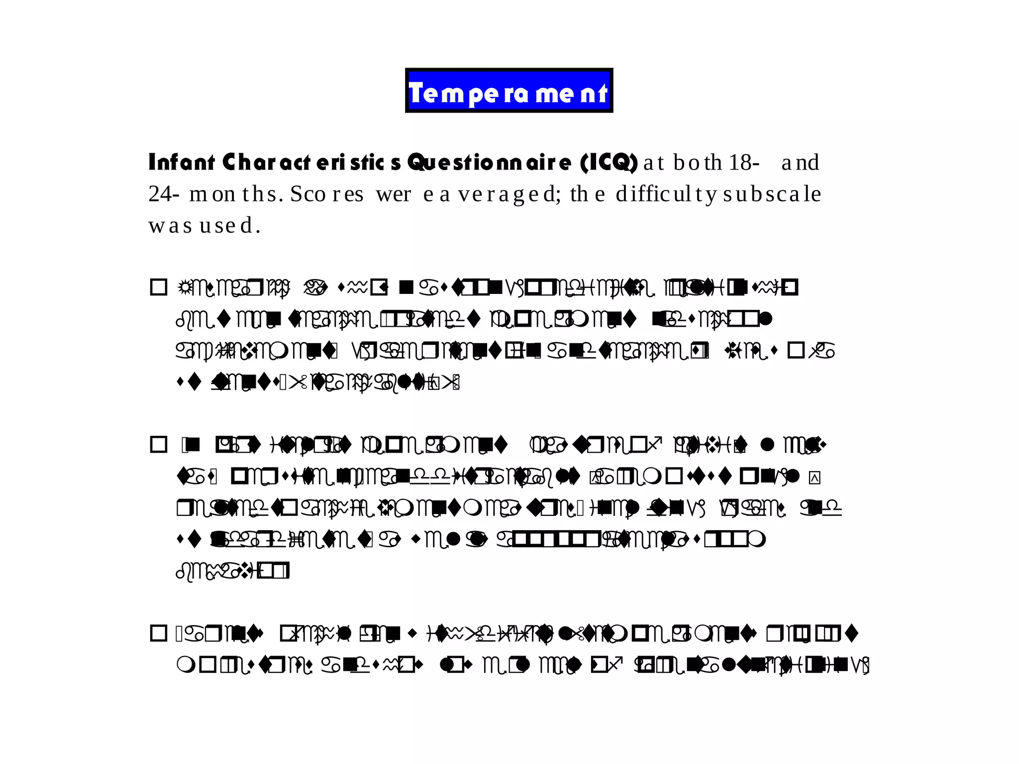 Tempe ra me nt
Infant Char act eri stic s Questionnair e (ICQ) a t bo th 18- a nd
24- m on ths. Sco r es wer e a ve r a g e d; th e difficul ty subsca le
wa s use d.
o Research has s oh w nastrongpred tic vi re leatoi nship
b tew eenteach re- ratedtemp reament andschool
achievement- graderetention- na dteach res- view s ofa
student-s "teachablitiy"-
o -n particular-temp reament measures of activ ti l vy eel-
t sa - persist ne -ceanddistracta lb ity ra emoststrongly
r leatedtoachi veementmeasures- including grades and
standardizet set- as wellas appropriateclassroom
behavior-
o -arents ofchildrenw ith"difficult" temp re ma ents report
morestress na dshow low re l veelso pf ra ne t la functoi ning-
 