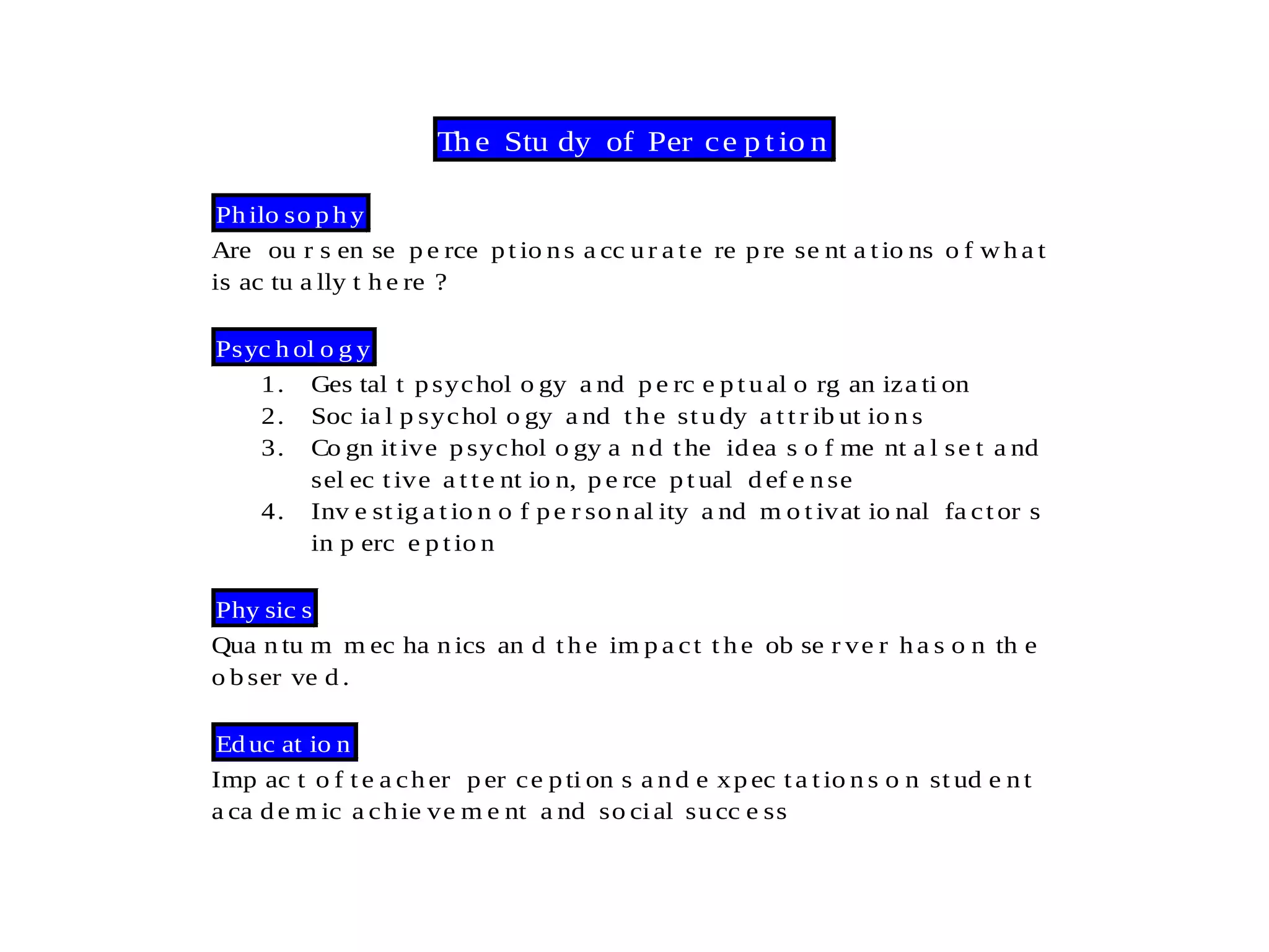Th e Stu dy of Per ce p t io n
Philo so p h y
Are ou r s en se p e rce pt io ns a cc u r a t e re p re se nt a t io ns o f wh a t
is ac tu a lly t h e re ?
Psyc h ol o g y
1. Ges tal t psychol o gy a nd p e rc e p t u al o rg an iza ti on
2. Soc ia l p sychol o gy a nd t h e st u dy a t t r ib ut io n s
3. Co gn it ive p sychol o gy a n d t he idea s o f me nt a l se t a nd
sel ec t ive a t t e nt io n, p e rce p t ual d ef e n se
4. Inv e st ig a t io n o f pe r so n al ity a nd m o t ivat io nal fa ct or s
in p erc e p t io n
Phy sic s
Qua n tu m m ec ha n ics an d t h e im p a ct t h e ob se r ve r h a s o n th e
o b ser ve d .
Ed uc at io n
Imp ac t o f t e a ch er p er ce pti on s a n d e xp ec t a t io n s o n st ud e n t
a ca d e m ic a ch ie ve m e nt a nd so cial succ e ss
 