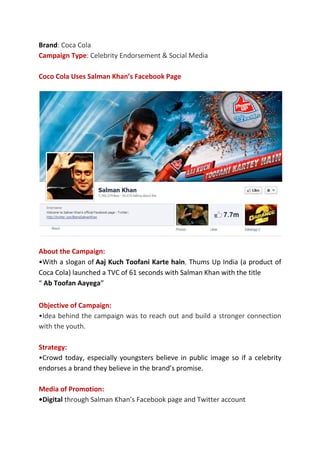 Brand: Coca Cola
Campaign Type: Celebrity Endorsement & Social Media
Coco Cola Uses Salman Khan’s Facebook Page
About the Campaign:
•With a slogan of Aaj Kuch Toofani Karte hain, Thums Up India (a product of
Coca Cola) launched a TVC of 61 seconds with Salman Khan with the title
“ Ab Toofan Aayega”
Objective of Campaign:
•Idea behind the campaign was to reach out and build a stronger connection
with the youth.
Strategy:
•Crowd today, especially youngsters believe in public image so if a celebrity
endorses a brand they believe in the brand’s promise.
Media of Promotion:
•Digital through Salman Khan’s Facebook page and Twitter account
 