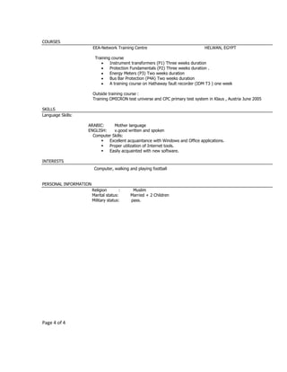 Page 4 of 4
COURSES
EEA-Network Training Centre HELWAN, EGYPT
Training course
 Instrument transformers (P1) Three weeks duration
 Protection Fundamentals (P2) Three weeks duration .
 Energy Meters (P3) Two weeks duration
 Bus Bar Protection (P4A) Two weeks duration
 A training course on Hathaway fault recorder (IDM T3 ) one week
Outside training course :
Training OMICRON test universe and CPC primary test system in Klaus , Austria June 2005
SKILLS
Language Skills:
ARABIC: Mother language
ENGLISH: v.good written and spoken
Computer Skills:
 Excellent acquaintance with Windows and Office applications.
 Proper utilization of Internet tools.
 Easily acquainted with new software.
INTERESTS
Computer, walking and playing football
PERSONAL INFORMATION
Religion : Muslim
Marital status: Married + 2 Children
Military status: pass.
 