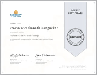 EDUCA
T
ION FOR EVE
R
YONE
CO
U
R
S
E
C E R T I F
I
C
A
TE
COURSE
CERTIFICATE
NOVEMBER 11, 2015
Pravin Dwarkanath Rangnekar
Foundations of Business Strategy
an online non-credit course authorized by University of Virginia and offered through
Coursera
has successfully completed
Michael J. Lenox
Tayloe-Murphy Professor of Business Administration
Darden School of Business
University of Virginia
Jared D. Harris
Samuel L. Slover Research Professor of Business
Darden School of Business
University of Virginia
Verify at coursera.org/verify/86EV97M4R9FA
Coursera has confirmed the identity of this individual and
their participation in the course.
 
