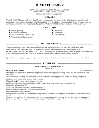 MICHAEL CAREY
26290 Fleet Lane P.O. Box 1004, Helendale, Ca. 92342
Home: 661-754-6560 ? Cell: 661-754-6560
michael.carey@abacus.abengoa.com
SUMMARY
Versatile Safety Manager with more than 25 years of management experience in the safety industry. Assertive and
enthusiastic, with extensive knowledge of OSHA and Cal-OSHA regulations. Possesses a high degree of integrity and an
outstanding work ethic with strong leadership qualities. Authorized OSHA Outreach instructor for 10 and 30 hour.
HIGHLIGHTS
Strategic planning Analytical
Procedure development Personable
Certified Instructor Trainer (CIT) Team building
Cost reduction and containment
ACCOMPLISHMENTS
Trained and managed over 2,400 union employees on best safe work practices, 1,300 craft at high point while
Maintaining a TRIR rate of less than 2.5. Trained and certified above employees on confined space, AWP,
OSHA 10 hour, GHS 2012, HAZCOM, LOTO, I2P2, scaffolding, fall protection among others. Managed HIPP and ice and
water distribution program, for 1,800 acre job site in Mojave Desert without any heat related illnesses.
Spearheaded an employee engagement program for safety, resulting in a substantial decrease in injuries and incidents.
EXPERIENCE
ABACUS PROJECT MANAGEMENT
Hinkley, Ca.
Health & Safety Manager 04/2012 to Current
Developed and implemented best safe work practices across the company, including hazard and risk identification and
abatement.
Provide training, coaching and mentoring for over 2,400 new craft employees for Health and Safety compliance.
Facilitated over 85,000 man-hours of safety training.
Managed worker's comp. claims for entire job site.
Effectively reduced incidents and injuries on a 2.2 billion dollar solar power plant construction site.
Managed a safety staff of 12.
1,300 craft employees (all trades) at height of project.
Ensured safety coverage 24/7 for construction schedule.
Ensured OSHAS 18001 compliance.
Managed HIPP and water & ice distribution program over 3 summers in the Mojave Desert with no serious heat related
injuries.
Reviewed and approved all confined space, hot work, and LOTO permits including one-line drawings and P&ID prints.
Used corrective actions and root cause analysis to document lessons learned.
.
 