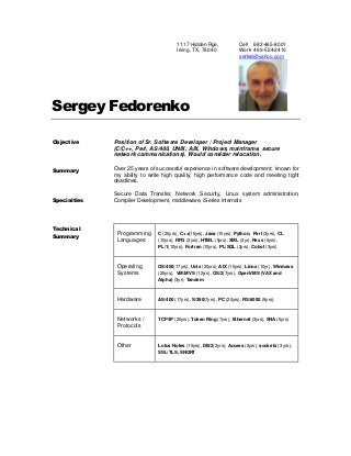 1117 Hidden Rge,
Irving, TX, 76040
Cell 682-465-8001
Work 469-524-2410
serfed@yahoo.com
Sergey Fedorenko
Objective
Summary
Specialties
Technical
Summary
Position of Sr. Software Developer / Project Manager
(C/C++, Perl, AS/400, UNIX, AIX, Windows, mainframe, secure
network communications). Would consider relocation.
Over 25 years of successful experience in software development; known for
my ability to write high quality, high performance code and meeting tight
deadlines.
Secure Data Transfer, Network Security, Linux system administration,
Compiler Development, middleware, iSeries internals
Programming
Languages:
C (20yrs), C++(15yrs), Java (15yrs), Python, Perl (3yrs), CL
(10yrs), RPG (2yrs), HTML (5yrs), XML (3yr), Rexx (5yrs),
PL/1(10yrs), Fortran (10yrs), PL/SQL (2yrs), Cobol (3yrs)
Operating
Systems
OS/400(17yrs), Unix (20yrs), AIX (15yrs), Linux (10yr), Windows
(25yrs), VM/MVS (12yrs), OS/2(7yrs), OpenVMS (VAX and
Alpha) (3yr), Tandem
Hardware AS/400 (17yrs), S/390(7yrs), PC (20yrs), RS/6000 (9yrs),
Networks /
Protocols
TCP/IP (20yrs), Token Ring (7yrs), Ethernet (3yrs), SNA (5yrs)
Other Lotus Notes (15yrs), DB/2(2yrs), Access (2yrs), sockets (3 yrs),
SSL/TLS, SNORT
 