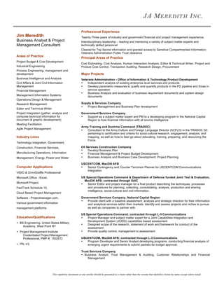 JA MEREDITH INC.
This capability document or one similar should be presented to a client rather than the resume that identifies clients by name except where noted.
Professional Experience
Twenty-Three years of industry and government financial and project management experience.
Interdisciplinary leadership – leading and mentoring a variety of subject matter experts and
technically skilled personnel
Cleared for Top Secret information and granted access to Sensitive Compartmented Information;
Veterans Administration Public Trust clearance
Principal Areas of Practice
Cost Estimating, Cost Analysis, Human Interaction Analysis, Editor & Technical Writer, Project and
Product Cost Control, Transaction Auditing, Research Design, Procurement
Major Projects
Veterans Administration - Office of Information & Technology Product Development
• Independent analysis of existing enterprise level services and products
• Develop parametric measures to qualify and quantify products in the PD pipeline and those in
service operation
• Business Analysis and evaluation of business requirement documents and system design
documents
Supply & Services Company
• Project Management and Business Plan development
Government Services Company
• Support as a subject matter expert and PM to a developing program in the National Capital
Region to fuse financial information with all source intelligence
Army Training and Doctrine Command (TRADOC)
• Consultant to the Army Culture and Foreign Language Director (ACFLD) in the TRADOC G3
pertaining to certification and criteria for socio-cultural research, engagement, analysis, and
mapping, as well as how to best go about educating, training, preparing, and resourcing the
Force.
Oil Services Construction Company
• Develop Business Plan
• Financial Management & Project Budget Development
• Business Analysis and Business Case Development; Project Planning
USCENTCOM, MacDill AFB
• Senior Contingency and Counter Terrorism Planner for USCENTCOM Communications
Integration
US Special Operations Command & Department of Defense funded Joint Test & Evaluation,
MacDill AFB; contracted through SAIC
• Senior Editor and project manager for a final product describing the techniques, processes
and procedures for planning, collecting, consolidating, analysis, production and sharing
intelligence, social-cultural and civil information.
Government Services Company, National Capital Region
• Provide client with a baseline assessment, analysis and strategic direction for their information
and analytical services within their markets. Identify and assess projects and niches to pursue
as well as companies to partner with.
US Special Operations Command; contracted through L-3 Communications
• Project Manager and subject matter expert for a Joint Capabilities Integration and
Development System (JCIDS) capabilities based assessment
• Designed scope of the research, statement of work and framework for conduct of the
assessment
• Provide quality control, management to assessment
USCENTCOM, MacDill AFB; contracted through L-3 Communications
• Program Developer and Senior Analyst developing programs, conducting financial analysis of
emerging urgent requirements to submit packets for budget approval.
Trust Services Company
• Business Analyst, Trust Management & Auditing, Customer Relationships and Financial
Management
Jim Meredith
Business Analyst & Project
Management Consultant
Areas of Practice
Project Budget & Cost Development
Industrial Engineering
Process Engineering, management and
development
Business Intelligence and Analysis
Civil Affairs & Joint Civil Information
Management
Financial Management
Management Information Systems
Operations Design & Management
Research Management
Editor and Technical Writer
Project Integration (gather, analyze and
compose technical information for
document & graphic development)
Meeting Facilitation
Agile Project Management
Industry Lines
Technology integration, Government,
Construction, Financial Services,
Manufacturing Operations, Information
Management, Energy, Power and Water
Computer Applications
VISIO & OmniGraffle Professional
Microsoft Office - Excel,
Microsoft Project,
FastTrack Schedule 10,
Cloud Based Project Management
Software - Projectmanager.com,
Various government information
management platforms
Education/Qualifications
• BS Engineering, United States Military
Academy, West Point NY
• Project Management Institute
Credentialed Project Management
Professional, PMP #: 1502672
• ITIL V3
 