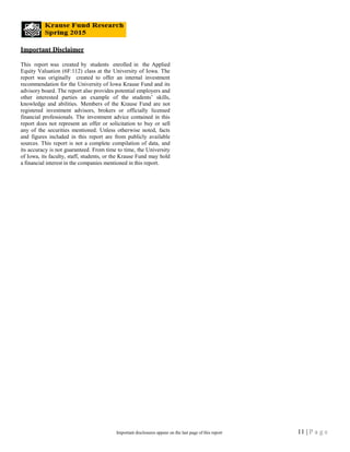 Important Disclaimer
This report was created by students enrolled in the Applied
Equity Valuation (6F:112) class at the University of Iowa. The
report was originally created to offer an internal investment
recommendation for the University of Iowa Krause Fund and its
advisory board. The report also provides potential employers and
other interested parties an example of the students’ skills,
knowledge and abilities. Members of the Krause Fund are not
registered investment advisors, brokers or officially licensed
financial professionals. The investment advice contained in this
report does not represent an offer or solicitation to buy or sell
any of the securities mentioned. Unless otherwise noted, facts
and figures included in this report are from publicly available
sources. This report is not a complete compilation of data, and
its accuracy is not guaranteed. From time to time, the University
of Iowa, its faculty, staff, students, or the Krause Fund may hold
a financial interest in the companies mentioned in this report.
11 | P a g eImportant disclosures appear on the last page of this report
 