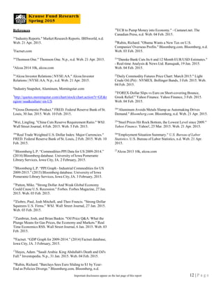 References
1
"Industry Reports." Market Research Reports. IBISworld, n.d.
Web. 21 Apr. 2015.
2
Factset.com
3
"Thomson One." Thomson One. N.p., n.d. Web. 21 Apr. 2015.
4
Alcoa 2014 10k, alcoa.com
5
"Alcoa Investor Relations | NYSE:AA." Alcoa Investor
Relations | NYSE:AA. N.p., n.d. Web. 21 Apr. 2015.
6
Industry Snapshot, Aluminum, Morningstar.com
7
http://quotes.morningstar.com/chart/stock/chart.action?t=GE&r
egion=usa&culture=en-US
8
"Gross Domestic Product." FRED. Federal Reserve Bank of St.
Louis, 30 Jan. 2015. Web. 10 Feb. 2015.
9
Wei, Lingling. "China Cuts Reserve Requirement Ratio." WSJ.
Wall Street Journal, 4 Feb. 2015. Web. 5 Feb. 2015.
10
"Real Trade Weighted U.S. Dollar Index: Major Currencies."
FRED. Federal Reserve Bank of St. Louis, 2 Feb. 2015. Web. 10
Feb. 2015.
11
Bloomberg L.P. “Commodities PPI Data for US 2009-2014.”
(2014) Bloomberg database. University of Iowa Pomerantz
Library Services, Iowa City, IA. 2 February, 2015.
12
Bloomberg L.P. “PPI Graph - Industrial Commodities for US
2009-2015.” (2015) Bloomberg database. University of Iowa
Pomerantz Library Services, Iowa City, IA. 3 February, 2015.
13
Patton, Mike. "Strong Dollar And Weak Global Economy
Could Cause U.S. Recession." Forbes. Forbes Magazine, 27 Jan.
2015. Web. 03 Feb. 2015.
14
Ziobro, Paul, Josh Mitchell, and Theo Francis. "Strong Dollar
Squeezes U.S. Firms." WSJ. Wall Street Journal, 27 Jan. 2015.
Web. 03 Feb. 2015.
15
Zumbrun, Josh, and Brian Baskin. "Oil Price Q&A: What the
Plunge Means for Gas Prices, the Economy and Markets." Real
Time Economics RSS. Wall Street Journal, 6 Jan. 2015. Web. 03
Feb. 2015.
16
Factset. “GDP Graph for 2009-2014.” (2014) Factset database,
Iowa City, IA. 3 February, 2015.
17
Hayes, Adam. "Saudi Arabia: King Abdullah's Death and Oil's
Fall." Investopedia. N.p., 31 Jan. 2015. Web. 04 Feb. 2015.
18
Rubin, Richard. "Barclays Sees Euro Sliding to $1 by Year-
End as Policies Diverge." Bloomberg.com. Bloomberg, n.d.
19
ECB to Pump Money into Economy." - Castanet.net. The
Canadian Press, n.d. Web. 04 Feb. 2015.
20
Rubin, Richard. "Obama Wants a New Tax on U.S.
Companies' Overseas Profits." Bloomberg.com. Bloomberg, n.d.
Web. 03 Feb. 2015.
21
"Danske Bank Cuts Its 6 and 12 Month EUR/USD Estimates."
- Real-time Analysis & News Ltd. Ransquak, 19 Jan. 2015.
Web. 04 Feb. 2015.
22
Daily Commodity Futures Price Chart: March 2015." Light
Crude Oil (Pit) : NYMEX. Bollinger Bands, 3 Feb. 2015. Web.
04 Feb. 2015.
23
FOREX-Dollar Slips vs Euro on Short-covering Bounce,
Greek Relief." Yahoo Finance. Yahoo Finance, 3 Feb. 2015.
Web. 04 Feb. 2015.
24
"Aluminum Avoids Metals Slump as Automaking Drives
Demand." Bloomberg.com. Bloomberg, n.d. Web. 21 Apr. 2015.
25
"Steel Prices Hit Rock Bottom, the Lowest Level since 2009."
Yahoo Finance. Yahoo!, 25 Mar. 2015. Web. 21 Apr. 2015.
26
"Employment Situation Summary." U.S. Bureau of Labor
Statistics. U.S. Bureau of Labor Statistics, n.d. Web. 21 Apr.
2015.
27
Alcoa 2013 10k, alcoa.com
12 | P a g eImportant disclosures appear on the last page of this report
 