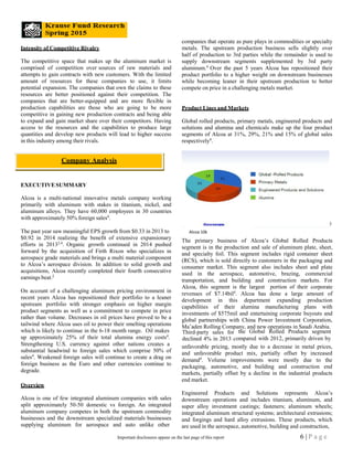 Third-party sales for
declined 4% in 2013 c
Intensity of Competitive Rivalry
The competitive space that makes up the aluminum market is
comprised of competition over sources of raw materials and
attempts to gain contracts with new customers. With the limited
amount of resources for these companies to use, it limits
potential expansion. The companies that own the claims to these
resources are better positioned against their competition. The
companies that are better-equipped and are more flexible in
production capabilities are those who are going to be more
competitive in gaining new production contracts and being able
to expand and gain market share over their competitors. Having
access to the resources and the capabilities to produce large
quantities and develop new products will lead to higher success
in this industry among their rivals.
EXECUTIVESUMMARY
Alcoa is a multi-national innovative metals company working
primarily with aluminum with stakes in titanium, nickel, and
aluminum alloys. They have 60,000 employees in 30 countries
with approximately 50% foreign sales4
.
The past year saw meaningful EPS growth from $0.33 in 2013 to
$0.92 in 2014 realizing the benefit of extensive expansionary
efforts in 20132,4
. Organic growth continued in 2014 pushed
forward by the acquisition of Firth Rixon who specializes in
aerospace grade materials and brings a multi material component
to Alcoa’s aerospace division. In addition to solid growth and
acquisitions, Alcoa recently completed their fourth consecutive
earnings beat.2
On account of a challenging aluminum pricing environment in
recent years Alcoa has repositioned their portfolio to a leaner
upstream portfolio with stronger emphasis on higher margin
product segments as well as a commitment to compete in price
rather than volume. Decreases in oil prices have proved to be a
tailwind where Alcoa uses oil to power their smelting operations
which is likely to continue in the 6-18 month range. Oil makes
companies that operate as pure plays in commodities or specialty
metals. The upstream production business sells slightly over
half of production to 3rd parties while the remainder is used to
supply downstream segments supplemented by 3rd party
aluminum.4
Over the past 5 years Alcoa has repositioned their
product portfolio to a higher weight on downstream businesses
while becoming leaner in their upstream production to better
compete on price in a challenging metals market.
Product Lines and Markets
Global rolled products, primary metals, engineered products and
solutions and alumina and chemicals make up the four product
segments of Alcoa at 31%, 29%, 21% and 15% of global sales
respectively4
.
3
The primary business of Alcoa’s Global Rolled Products
segment is in the production and sale of aluminum plate, sheet,
and specialty foil. This segment includes rigid container sheet
(RCS), which is sold directly to customers in the packaging and
consumer market. This segment also includes sheet and plate
used in the aerospace, automotive, brazing, commercial
transportation, and building and construction markets. For
Alcoa, this segment is the largest portion of their corporate
revenues of $7.14bil4
. Alcoa has done a large amount of
development in this department expanding production
capabilities of their alumina manufacturing plans with
investments of $575mil and entertaining corporate buyouts and
global partnerships with China Power Investment Corporation,
Ma’aden Rolling Company, and new operations in Saudi Arabia.
the Global Rolled Products segment
up approximately 25% of their total alumina energy costs4
. ompared with 2012, primarily driven by
Strengthening U.S. currency against other nations creates a
substantial headwind to foreign sales which comprise 50% of
sales4
. Weakened foreign sales will continue to create a drag on
foreign business as the Euro and other currencies continue to
degrade.
Overview
Alcoa is one of few integrated aluminum companies with sales
split approximately 50-50 domestic vs foreign. An integrated
aluminum company competes in both the upstream commodity
businesses and the downstream specialized materials businesses
supplying aluminum for aerospace and auto unlike other
unfavorable pricing, mostly due to a decrease in metal prices,
and unfavorable product mix, partially offset by increased
demand4
. Volume improvements were mostly due to the
packaging, automotive, and building and construction end
markets, partially offset by a decline in the industrial products
end market.
Engineered Products and Solutions represents Alcoa’s
downstream operations and includes titanium, aluminum, and
super alloy investment castings; fasteners; aluminum wheels;
integrated aluminum structural systems; architectural extrusions;
and forgings and hard alloy extrusions. These products, which
are used in the aerospace, automotive, building and construction,
Company Analysis
Alcoa 10k
6 | P a g eImportant disclosures appear on the last page of this report
 
