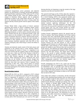 commercial transportation, power generation, and industrial
markets, are sold directly to customers and through distributors.
Engineered Products and Services (EPS) makes up 25% of their
sales totaling around $5.1bil4
. Alcoa has ambitious plans to
expand its aluminum lithium capacity and its production
capabilities in plants in the United States and the UK5
. This is
due to the increasing demand that Alcoa is facing within this
segment and they forecast growth with the capture of this market
share.
Primary Metals holds a large portion of Alcoa’s upstream
operations and consists of Alcoa’s worldwide smelter system.
Primary Metals receives alumina, mostly from the Alumina
segment, and produces primary aluminum used by Alcoa’s
fabricating businesses, as well as sold to external customers and
traders. Results from the sale of aluminum powder, scrap, and
excess power are also included in this segment, as well as the
results of aluminum derivative contracts and buy/resell activity.
Primary aluminum produced by Alcoa and used internally is
transferred to other segments at prevailing market prices. The
sale of primary aluminum represents more than 90% of this
segment’s third-party sales which brings in almost $6.1billion in
revenues4
.
Alumina and chemicals mainly consist of the land, process and
production of the material used to create Alumina, Bauxite.
When evaluating this section of Alcoa, it is important to see
where the resources that the company makes are being allocated
to. In this case, a little over 50% of the Alumina is sold off to
third party companies while the rest is allocated back into
Alcoa’s other business segments to supply them with that
resource. When analyzing the reserves of Bauxite that Alcoa
holds they do not directly state the amount, though they
consumed 48 million metric tons of the substance 41 million of
which are from their own reserves. From a statement from
management in their 10-k, “They (Alcoa) believe its present
sources of bauxite on a global basis are sufficient to meet the
forecasted requirements of its alumina refining operations for the
foreseeable future”4
Recent Earnings Analysis
Diluted EPS for 2014 was $0.21, compared to 2013’s diluted
EPS of ($2.14)4
. It is important to note that in 2013 the company
faced an impairment in goodwill, as well as incurred high
expansion costs - both contributing to negative earnings on the
year. Another large factor impacting the earnings for Alcoa is
derived from their business model, where cost of goods sold is a
high percentage of their total revenues. The fourth quarter (un-
annualized) percentage of revenues for COGS was reported in
the quarterly update as 78%, improving from Q4 of 2013’s
percentage of 84.3%. We believe the cause of this is due to who
their customers are. Companies like Boeing and Ford who use
aluminum-based products for their own production also need to
create margins on their products. Because of this fact, the price
Alcoa charges must be relatively low to their competition in
order to keep these large customer bases. In terms of quarterly
revenues, Q4 of 2014 increased year over year by 14%; again
showing that they are beginning to reap the rewards of the large
expansion costs that were incurred in 20134
.
This upward trend began in Q2 of 2014, when they reported a
quarterly net income of $138 million (EPS $0.12) mostly driven
by a record breaking ATOI in the engineered products and
solutions segment of $204 million4
. The other segments of the
business flourished as well, with global rolled products’ ATOI
increasing 34% from the previous quarter and primary metals &
alumina products improving performance for the 11th
consecutive quarter4
. The trend continued in the third quarter
with a year over year growth in quarterly revenues of 8%, where
second quarter year over year revenue growth was steady.
Global rolled products ATOI continued to increase, with a year
over year growth of 45%.
Looking forward, management projects the upward trend for
Alcoa to continue. They foresee demand in all of their markets
to increase from 2014. Specifically global aerospace sales are
projected to increase between nine and ten percent, derived from
demand for commercial and regional jets and the engines that
power them. Automotive is projected to continue a steady
increase between two and four percent, as well as global
packaging growth between two and three percent. The trucking
industry had a good showing in 2014, therefore management
projects the industry to grow between three and seven percent in
North America. The industrial gas turbine industry fell last year
and is expected by management to rebound in 2015 with growth
between one and three percent. The largest factor affecting
Alcoa is the growth in global aluminum demand, which
management projects to be the same as it was in 2014 at seven
percent growth. The only potential negative in Alcoa’s report in
regards to 2015 was in the commercial transportation industry,
which managements projection was between negative one
percent change and a positive three percent change5
.
Overall, management sees 2015 to be a great year for Alcoa
moving forward. While it is management’s duty to be optimistic
for shareholder’s sake, we generally agree with the trends that
they are projecting just not to the same extent. Alcoa is still
recovering from the major expansion costs in 2013, and growing
sales in these segments will continue to reflect in 2015 the effect
that was had on 2014 sales.
Alcoa prides their products in innovation, and the innovations
made in their aluminum-based products that are being sold are
focused on lighter-weight for their respective uses. For example,
in the automotive industry the focus on consumers is being
shifted towards efficiency and higher gas mileage. One way that
this is obtained is through lighter weight vehicles, and is
achieved through using products that Alcoa provides to
manufacturers such as Ford. Their projection for aerospace sales
is derived from the acquisition of Firth Rixon and their
specialization in this industry. However nine to ten percent
seems rather high, and we foresee the projection for 2015 to be
closer to six and eight percent. The projections for the other
industries seems rather conservative in comparison to these two
mentioned, and we agree with the reasonableness of
management’sprojections.
7 | P a g eImportant disclosures appear on the last page of this report
 