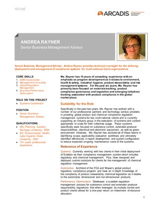 RÉSUMÉ
1
ANDREA RAYNER
Senior Business Management Advisor
Senior Business Management Advisor, Andrea Rayner provides technical oversight for the defining,
deployment and management of compliance systems for multi-national client organizations.
CORE SKILLS
1. EMIS Implementer
2. ManagementConsulting
3. Global Regulation
Management
4. Business Performance
Optimization
ROLE ON THIS PROJECT
 Systems Coordinator
POSITION
 Senior Business
Management Advisor
QUALIFICATIONS
 MA, Planning, Eastern
Michigan University, 2009
 BS, Environmental Health,
Lake Superior State
University, 2003
 15+ years professional
experience
Ms. Rayner has 15 years of consulting experience with an
emphasis on program development as it relates to environment,
health & safety, industrial hygiene, product stewardship and risk
management systems. For the past six years, Ms. Rayner has
primarily been focused on materialstracking, product
compliance governance and regulation and emerging initiatives
tracking associated with product compliance in the global
market place.
Suitability for the Role
Specifically in the past two years, Ms. Rayner has worked with a
number of our professional partners and technology service providers
in providing global product and chemical compliance regulation
management systems for two multi-national clients and is currently
supporting an industry group in the evaluation of systems and content
appropriate to scale for their collective usage. These systems
specifically were focused on substance control, extended producer
responsibilities, electrical and electronic equipment, as well as green
procurement initiatives. Ms. Rayner has assisted all of these teams in
identifying scope, applicability evaluation workflows and ultimately
identified efficiencies in report development and system configuration
to reduce expected on-going maintenance costs of the systems.
Relevance of Experience
Systems: Currently working with two clients in their initial deployment
of Enablon as their compliance management system which includes
regulatory and chemical management. Plus, have designed and
deployed custom solutions for clients for the management of chemical
regulation management.
Automotive: Architect of the FCA and Mopar’s global product
regulatory compliance program and have an in depth knowledge of
the complexity of product stewardship chemical legislation as it relates
to the automotive dimensional and non-dimensional products.
Performance Optimization: Developed a scalable regulation
management process for substance control and extended producer
responsibility regulations that when leveraged by multiple similar end
product clients allows for a one-year return on investment of resource
allocation.
Project Experience
 