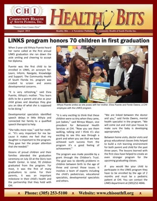 LINKS program honors 70 children in first graduation
Healthy Bits — A Newsletter Published by Community Health of South Florida Inc.August 2014
“It is very exciting to think that these
children were so tiny when they came,
just babies,” said Mireya Mayor, vice
president for Behavioral Health
Services at CHI. “Now you see them
walking, talking and I think it’s also
exciting to see this was through a
grant and when you see that we have
achieved such success from the
program it’s a good feeling of
achievement.”
The program was made possible by a
grant through the Children’s Trust.
The goal was to identify problems in
children between birth to the age of
three and correct those issues. It
involves a team of experts including
the child’s pediatrician, educational
specialists, developmental specialists
and others.
When 3-year-old Ilithyia Puente heard
her name called at the first annual
LINKS graduation she ran down the
aisle smiling and cheering to accept
her diploma.
Puente was the first child to be
enrolled in LINKS, an acronym for:
Learn, Inform, Navigate, Knowledge
and Support. The Community Health
of South Florida Inc. program was
created to screen and assess
developmental concerns.
“It is very refreshing,” said Elvia
Puente, Ilithyia’s mother. “You learn
skills to be a parent and also as your
child grows and develops they give
you an idea of what she is supposed
to be doing.”
Developmental specialists identified
speech delays in little Ilithyia and
connected her family to a qualified
speech therapist to help.
“She talks more now,” said her moth-
er. “It’s very important for me be-
cause it makes me feel that my
daughter is important to the program.
They gave her the proper attention
that she needed.”
Dozens of proud children and their
families attended the graduation
ceremony on July 10 at the Doris Ison
Health Center. In total, 70 children
graduated from the program. For
most, it was the first of many
graduations to come. For their
parents, it was an important
milestone in their child’s health and
the partnership that they hold with
CHI.
“We are linked between the doctor
and you,” said Ferda Owens, mental
health specialist in the program. “We
will come out and visit your house to
make sure the baby is developing
appropriately.”
Between home visits, doctor visits and
group educational classes links helped
to build a rich learning environment
for both parent and child for the past
three years. The lessons learned with
the first class have helped to create an
even stronger program for the
upcoming graduating classes.
If you would like your child to
participate in the LINKS program they
have to be enrolled by the age of 2
months and must be a pediatric
patient at CHI. You can contact the
LINKS department at (305)252-4846.
Ilithyia Puente smiles as she poses with her mother, Elvia Puente and Ferda Owens, a CHI
employee with the LINKS program.
ᴥ Phone: (305) 253-5100 ᴥ Website: www.chisouthfl.org ᴥ
 
