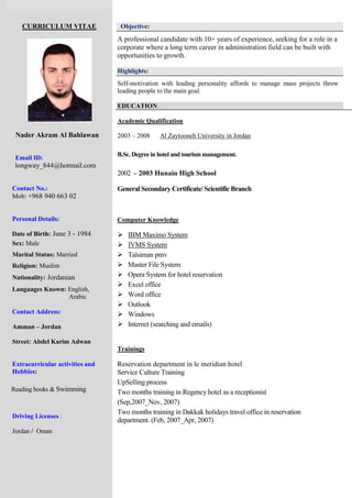 CURRICULUM VITAE
Nader Akram Al Bahlawan
Email ID:
longway_844@hotmail.com
Contact No.:
Mob: +968 940 663 02
Personal Details:
Date of Birth: June 3 - 1984
Sex: Male
Marital Status: Married
Religion: Muslim
Nationality: Jordanian
Languages Known: English,
Arabic
Contact Address:
Amman – Jordan
Street: Abdel Karim Adwan
Extracurricular activities and
Hobbies:
Reading books & Swimming
Driving Licenses :
Jordan / Oman
Objective:
A professional candidate with 10+ years of experience, seeking for a role in a
corporate where a long term career in administration field can be built with
opportunities to growth.
Highlights:
Self-motivation with leading personality affords to manage mass projects throw
leading people to the main goal.
EDUCATION
Academic Qualification
2003 – 2008 Al Zaytooneh University in Jordan
B.Sc. Degree in hotel and tourismmanagement.
2002 – 2003 Hunain High School
General Secondary Certificate/ Scientific Branch
Computer Knowledge
 IBM Maximo System
 IVMS System
 Talsiman pmv
 Master File System
 Opera System for hotel reservation
 Excel office
 Word office
 Outlook
 Windows
 Internet (searching and emails)
Trainings
Reservation department in le meridian hotel
Service Culture Training
UpSelling process
Two months training in Regency hotel as a receptionist
(Sep,2007_Nov, 2007)
Two months training in Dakkak holidays travel office in reservation
department. (Feb, 2007_Apr, 2007)
 